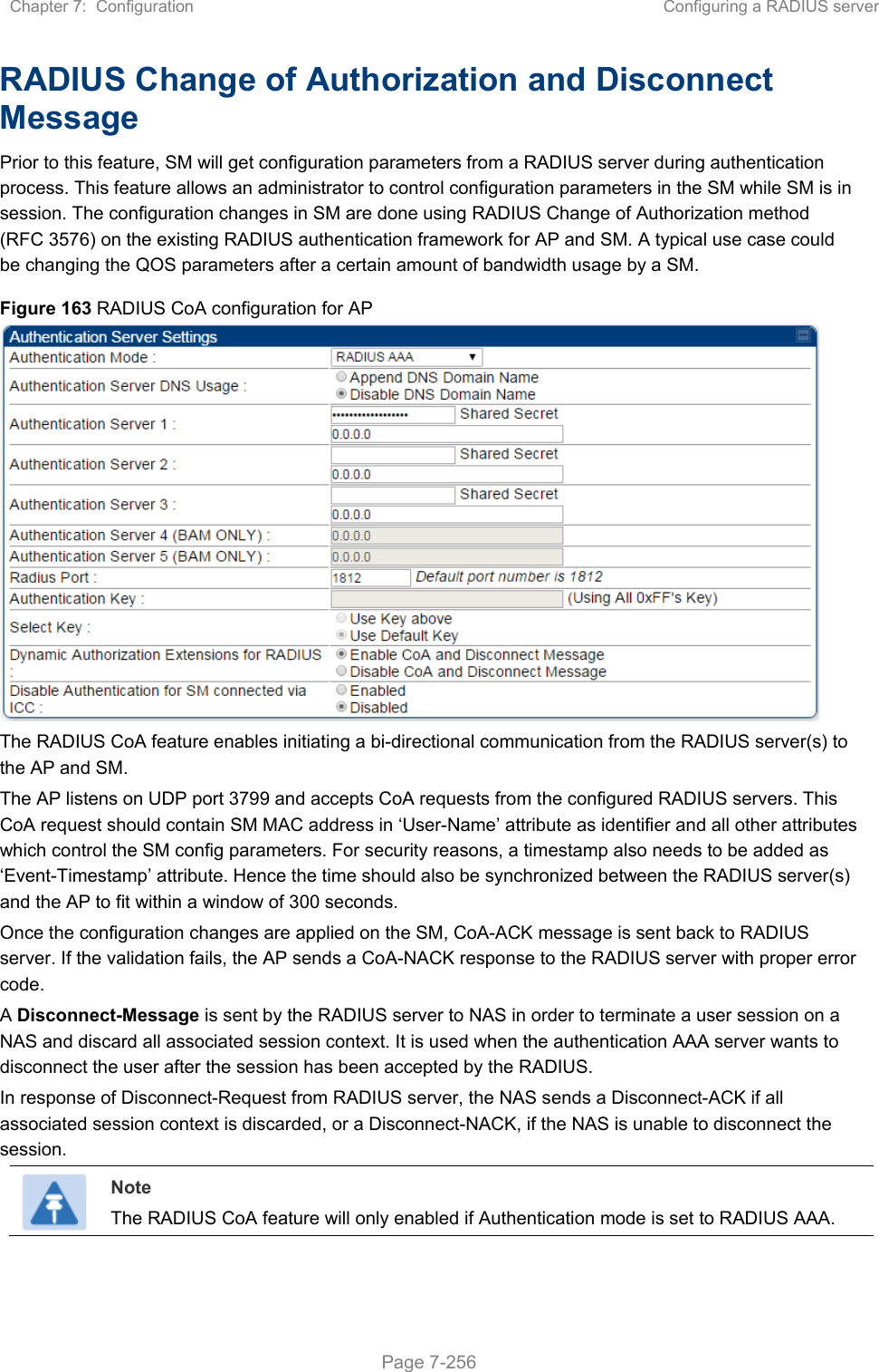 Chapter 7:  Configuration  Configuring a RADIUS server   Page 7-256 RADIUS Change of Authorization and Disconnect Message Prior to this feature, SM will get configuration parameters from a RADIUS server during authentication process. This feature allows an administrator to control configuration parameters in the SM while SM is in session. The configuration changes in SM are done using RADIUS Change of Authorization method (RFC 3576) on the existing RADIUS authentication framework for AP and SM. A typical use case could be changing the QOS parameters after a certain amount of bandwidth usage by a SM. Figure 163 RADIUS CoA configuration for AP  The RADIUS CoA feature enables initiating a bi-directional communication from the RADIUS server(s) to the AP and SM.  The AP listens on UDP port 3799 and accepts CoA requests from the configured RADIUS servers. This CoA request should contain SM MAC address in ‘User-Name’ attribute as identifier and all other attributes which control the SM config parameters. For security reasons, a timestamp also needs to be added as ‘Event-Timestamp’ attribute. Hence the time should also be synchronized between the RADIUS server(s) and the AP to fit within a window of 300 seconds. Once the configuration changes are applied on the SM, CoA-ACK message is sent back to RADIUS server. If the validation fails, the AP sends a CoA-NACK response to the RADIUS server with proper error code. A Disconnect-Message is sent by the RADIUS server to NAS in order to terminate a user session on a NAS and discard all associated session context. It is used when the authentication AAA server wants to disconnect the user after the session has been accepted by the RADIUS. In response of Disconnect-Request from RADIUS server, the NAS sends a Disconnect-ACK if all associated session context is discarded, or a Disconnect-NACK, if the NAS is unable to disconnect the session.  Note The RADIUS CoA feature will only enabled if Authentication mode is set to RADIUS AAA.   