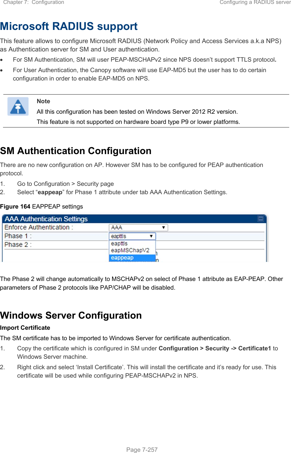 Chapter 7:  Configuration  Configuring a RADIUS server   Page 7-257 Microsoft RADIUS support This feature allows to configure Microsoft RADIUS (Network Policy and Access Services a.k.a NPS) as Authentication server for SM and User authentication.   For SM Authentication, SM will user PEAP-MSCHAPv2 since NPS doesn’t support TTLS protocol.   For User Authentication, the Canopy software will use EAP-MD5 but the user has to do certain configuration in order to enable EAP-MD5 on NPS.   Note All this configuration has been tested on Windows Server 2012 R2 version. This feature is not supported on hardware board type P9 or lower platforms.  SM Authentication Configuration There are no new configuration on AP. However SM has to be configured for PEAP authentication protocol. 1.  Go to Configuration &gt; Security page 2.  Select “eappeap” for Phase 1 attribute under tab AAA Authentication Settings.  Figure 164 EAPPEAP settings     The Phase 2 will change automatically to MSCHAPv2 on select of Phase 1 attribute as EAP-PEAP. Other parameters of Phase 2 protocols like PAP/CHAP will be disabled.  Windows Server Configuration Import Certificate The SM certificate has to be imported to Windows Server for certificate authentication. 1.  Copy the certificate which is configured in SM under Configuration &gt; Security -&gt; Certificate1 to Windows Server machine. 2.  Right click and select ‘Install Certificate’. This will install the certificate and it’s ready for use. This certificate will be used while configuring PEAP-MSCHAPv2 in NPS.   