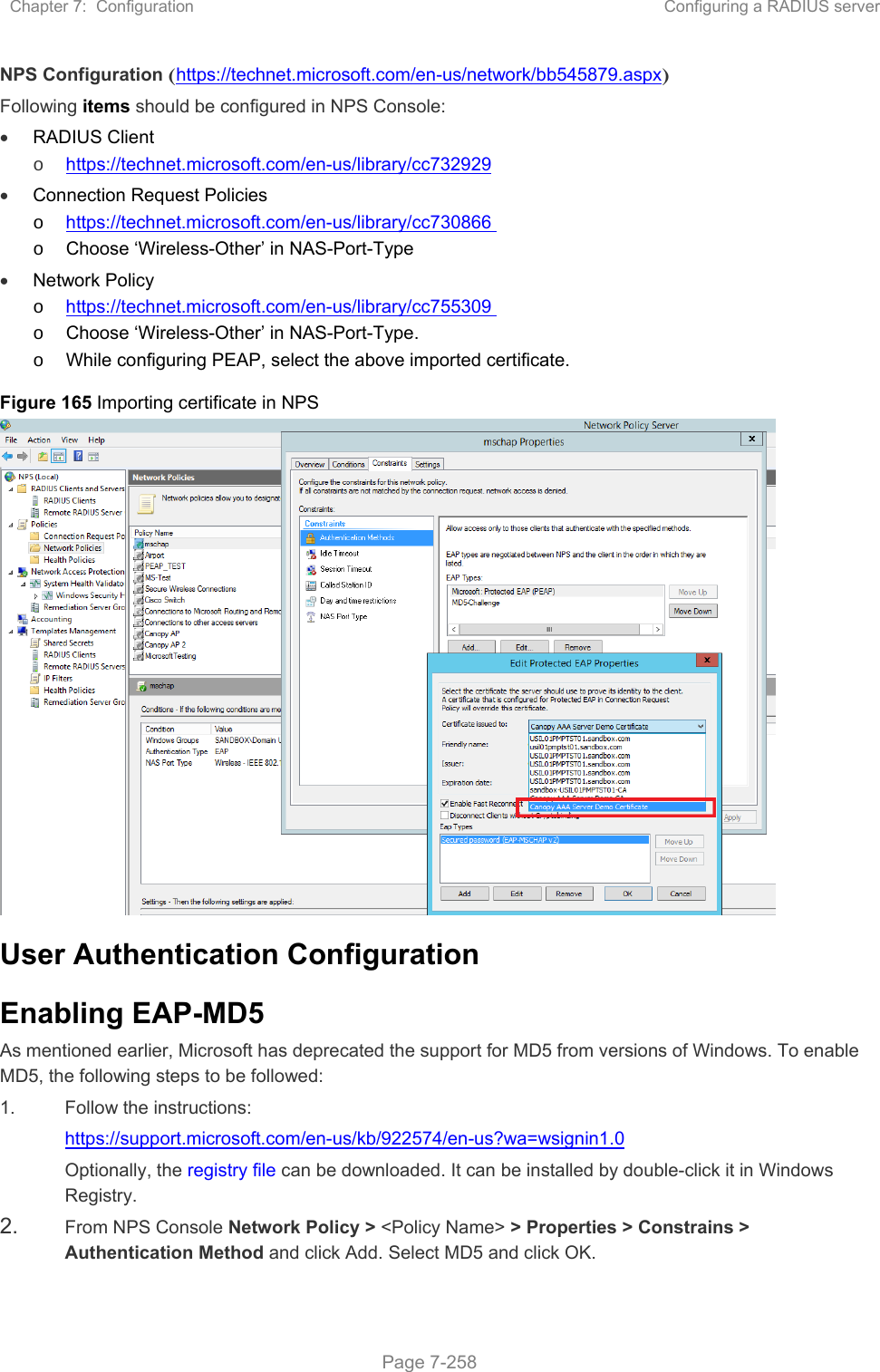 Chapter 7:  Configuration  Configuring a RADIUS server   Page 7-258 NPS Configuration (https://technet.microsoft.com/en-us/network/bb545879.aspx) Following items should be configured in NPS Console:  RADIUS Client  o https://technet.microsoft.com/en-us/library/cc732929  Connection Request Policies   o https://technet.microsoft.com/en-us/library/cc730866  o  Choose ‘Wireless-Other’ in NAS-Port-Type  Network Policy  o https://technet.microsoft.com/en-us/library/cc755309  o  Choose ‘Wireless-Other’ in NAS-Port-Type. o  While configuring PEAP, select the above imported certificate. Figure 165 Importing certificate in NPS  User Authentication Configuration Enabling EAP-MD5 As mentioned earlier, Microsoft has deprecated the support for MD5 from versions of Windows. To enable MD5, the following steps to be followed: 1.  Follow the instructions: https://support.microsoft.com/en-us/kb/922574/en-us?wa=wsignin1.0 Optionally, the registry file can be downloaded. It can be installed by double-click it in Windows Registry. 2.  From NPS Console Network Policy &gt; &lt;Policy Name&gt; &gt; Properties &gt; Constrains &gt; Authentication Method and click Add. Select MD5 and click OK.  