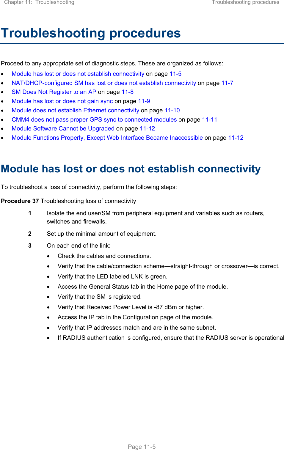 Chapter 11:  Troubleshooting  Troubleshooting procedures   Page 11-5 Troubleshooting procedures Proceed to any appropriate set of diagnostic steps. These are organized as follows:  Module has lost or does not establish connectivity on page 11-5  NAT/DHCP-configured SM has lost or does not establish connectivity on page 11-7  SM Does Not Register to an AP on page 11-8  Module has lost or does not gain sync on page 11-9  Module does not establish Ethernet connectivity on page 11-10  CMM4 does not pass proper GPS sync to connected modules on page 11-11  Module Software Cannot be Upgraded on page 11-12  Module Functions Properly, Except Web Interface Became Inaccessible on page 11-12  Module has lost or does not establish connectivity To troubleshoot a loss of connectivity, perform the following steps: Procedure 37 Troubleshooting loss of connectivity 1  Isolate the end user/SM from peripheral equipment and variables such as routers, switches and firewalls.  2  Set up the minimal amount of equipment. 3  On each end of the link:   Check the cables and connections.   Verify that the cable/connection scheme—straight-through or crossover—is correct.   Verify that the LED labeled LNK is green.   Access the General Status tab in the Home page of the module.   Verify that the SM is registered.   Verify that Received Power Level is -87 dBm or higher.   Access the IP tab in the Configuration page of the module.   Verify that IP addresses match and are in the same subnet.   If RADIUS authentication is configured, ensure that the RADIUS server is operational  