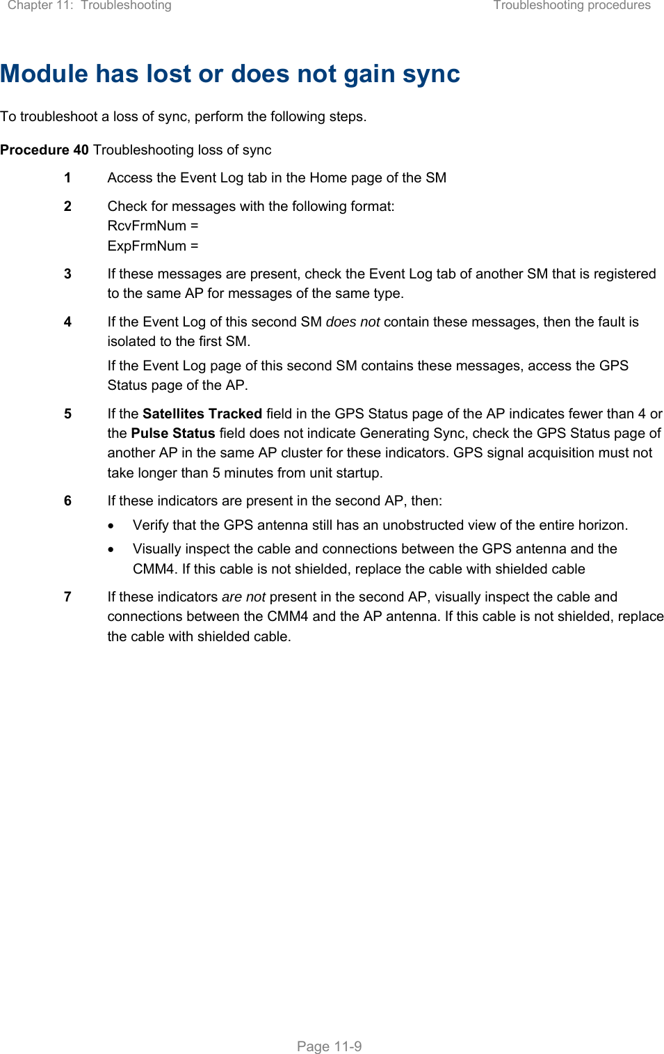 Chapter 11:  Troubleshooting  Troubleshooting procedures   Page 11-9 Module has lost or does not gain sync To troubleshoot a loss of sync, perform the following steps. Procedure 40 Troubleshooting loss of sync 1  Access the Event Log tab in the Home page of the SM 2  Check for messages with the following format: RcvFrmNum = ExpFrmNum = 3  If these messages are present, check the Event Log tab of another SM that is registered to the same AP for messages of the same type. 4  If the Event Log of this second SM does not contain these messages, then the fault is isolated to the first SM. If the Event Log page of this second SM contains these messages, access the GPS Status page of the AP. 5  If the Satellites Tracked field in the GPS Status page of the AP indicates fewer than 4 or the Pulse Status field does not indicate Generating Sync, check the GPS Status page of another AP in the same AP cluster for these indicators. GPS signal acquisition must not take longer than 5 minutes from unit startup. 6  If these indicators are present in the second AP, then:   Verify that the GPS antenna still has an unobstructed view of the entire horizon.   Visually inspect the cable and connections between the GPS antenna and the CMM4. If this cable is not shielded, replace the cable with shielded cable 7  If these indicators are not present in the second AP, visually inspect the cable and connections between the CMM4 and the AP antenna. If this cable is not shielded, replace the cable with shielded cable.  