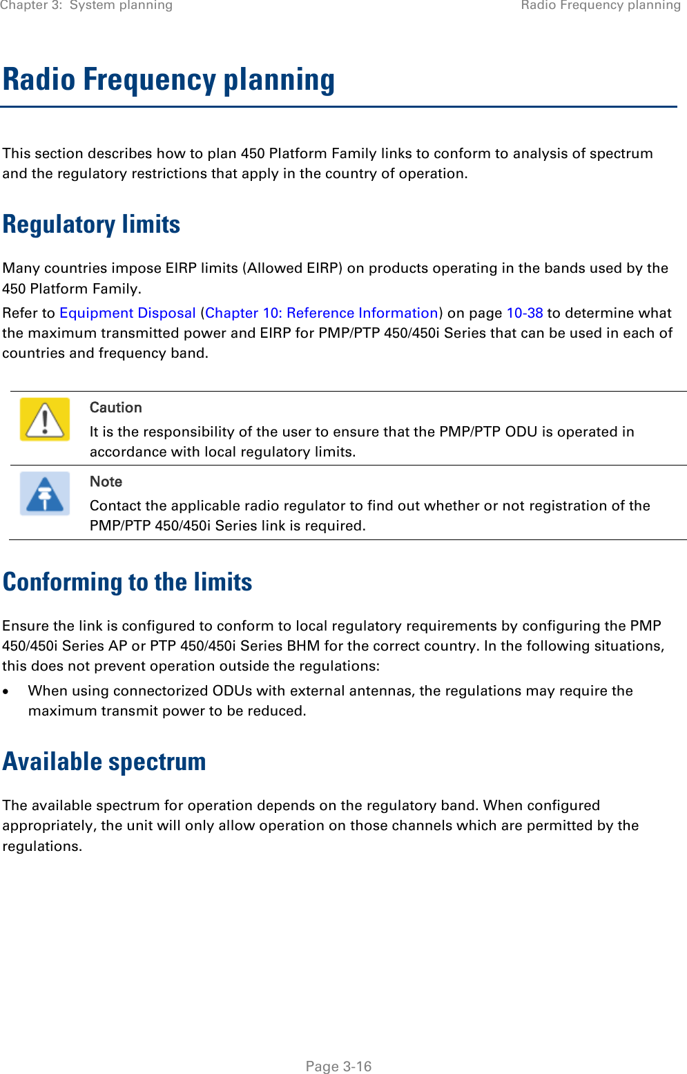 Chapter 3:  System planning Radio Frequency planning   Page 3-16 Radio Frequency planning This section describes how to plan 450 Platform Family links to conform to analysis of spectrum and the regulatory restrictions that apply in the country of operation. Regulatory limits Many countries impose EIRP limits (Allowed EIRP) on products operating in the bands used by the 450 Platform Family.  Refer to Equipment Disposal (Chapter 10: Reference Information) on page 10-38 to determine what the maximum transmitted power and EIRP for PMP/PTP 450/450i Series that can be used in each of countries and frequency band.   Caution It is the responsibility of the user to ensure that the PMP/PTP ODU is operated in accordance with local regulatory limits.  Note Contact the applicable radio regulator to find out whether or not registration of the PMP/PTP 450/450i Series link is required. Conforming to the limits Ensure the link is configured to conform to local regulatory requirements by configuring the PMP 450/450i Series AP or PTP 450/450i Series BHM for the correct country. In the following situations, this does not prevent operation outside the regulations:  When using connectorized ODUs with external antennas, the regulations may require the maximum transmit power to be reduced. Available spectrum The available spectrum for operation depends on the regulatory band. When configured appropriately, the unit will only allow operation on those channels which are permitted by the regulations.     