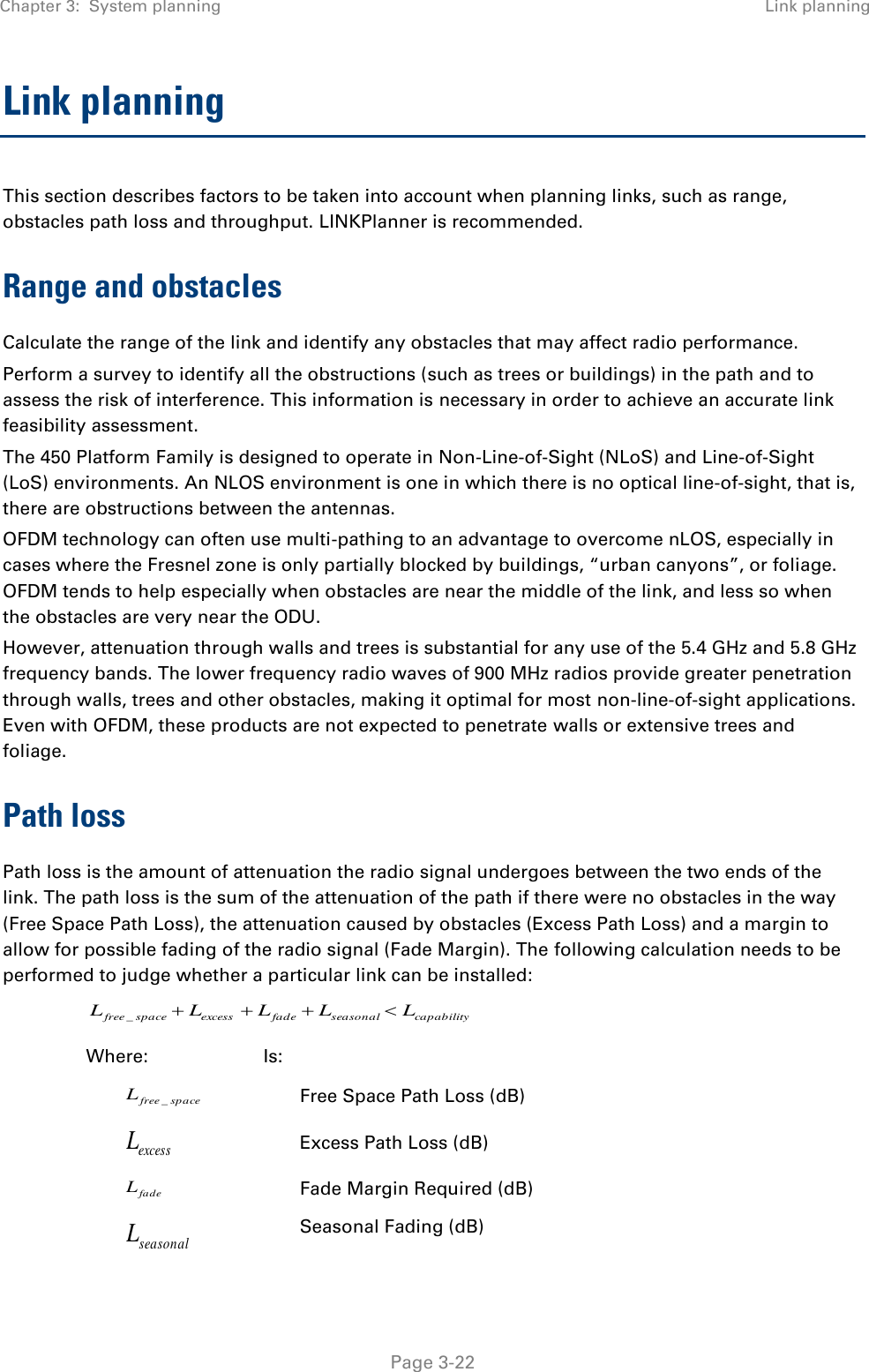 Chapter 3:  System planning Link planning   Page 3-22 Link planning This section describes factors to be taken into account when planning links, such as range, obstacles path loss and throughput. LINKPlanner is recommended. Range and obstacles Calculate the range of the link and identify any obstacles that may affect radio performance. Perform a survey to identify all the obstructions (such as trees or buildings) in the path and to assess the risk of interference. This information is necessary in order to achieve an accurate link feasibility assessment. The 450 Platform Family is designed to operate in Non-Line-of-Sight (NLoS) and Line-of-Sight (LoS) environments. An NLOS environment is one in which there is no optical line-of-sight, that is, there are obstructions between the antennas. OFDM technology can often use multi-pathing to an advantage to overcome nLOS, especially in cases where the Fresnel zone is only partially blocked by buildings, “urban canyons”, or foliage. OFDM tends to help especially when obstacles are near the middle of the link, and less so when the obstacles are very near the ODU. However, attenuation through walls and trees is substantial for any use of the 5.4 GHz and 5.8 GHz frequency bands. The lower frequency radio waves of 900 MHz radios provide greater penetration through walls, trees and other obstacles, making it optimal for most non-line-of-sight applications. Even with OFDM, these products are not expected to penetrate walls or extensive trees and foliage. Path loss Path loss is the amount of attenuation the radio signal undergoes between the two ends of the link. The path loss is the sum of the attenuation of the path if there were no obstacles in the way (Free Space Path Loss), the attenuation caused by obstacles (Excess Path Loss) and a margin to allow for possible fading of the radio signal (Fade Margin). The following calculation needs to be performed to judge whether a particular link can be installed: capabilityseasonalfadeexcessspacefree LLLLL _ Where: Is: spacefreeL_ Free Space Path Loss (dB) excessL Excess Path Loss (dB) fadeL Fade Margin Required (dB) seasonalL Seasonal Fading (dB) 