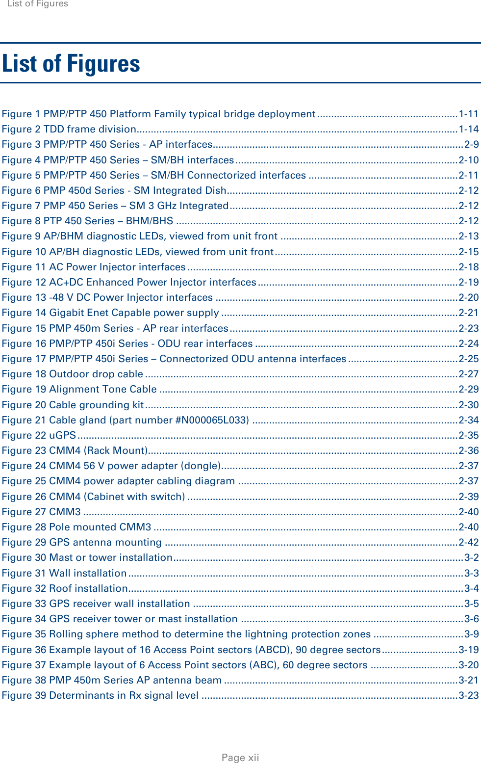 List of Figures    Page xii List of Figures Figure 1 PMP/PTP 450 Platform Family typical bridge deployment .................................................. 1-11 Figure 2 TDD frame division.................................................................................................................. 1-14 Figure 3 PMP/PTP 450 Series - AP interfaces......................................................................................... 2-9 Figure 4 PMP/PTP 450 Series – SM/BH interfaces ............................................................................... 2-10 Figure 5 PMP/PTP 450 Series – SM/BH Connectorized interfaces ..................................................... 2-11 Figure 6 PMP 450d Series - SM Integrated Dish.................................................................................. 2-12 Figure 7 PMP 450 Series – SM 3 GHz Integrated ................................................................................. 2-12 Figure 8 PTP 450 Series – BHM/BHS .................................................................................................... 2-12 Figure 9 AP/BHM diagnostic LEDs, viewed from unit front ............................................................... 2-13 Figure 10 AP/BH diagnostic LEDs, viewed from unit front ................................................................. 2-15 Figure 11 AC Power Injector interfaces ................................................................................................ 2-18 Figure 12 AC+DC Enhanced Power Injector interfaces ....................................................................... 2-19 Figure 13 -48 V DC Power Injector interfaces ...................................................................................... 2-20 Figure 14 Gigabit Enet Capable power supply .................................................................................... 2-21 Figure 15 PMP 450m Series - AP rear interfaces ................................................................................. 2-23 Figure 16 PMP/PTP 450i Series - ODU rear interfaces ........................................................................ 2-24 Figure 17 PMP/PTP 450i Series – Connectorized ODU antenna interfaces ....................................... 2-25 Figure 18 Outdoor drop cable ............................................................................................................... 2-27 Figure 19 Alignment Tone Cable .......................................................................................................... 2-29 Figure 20 Cable grounding kit ............................................................................................................... 2-30 Figure 21 Cable gland (part number #N000065L033) ......................................................................... 2-34 Figure 22 uGPS ....................................................................................................................................... 2-35 Figure 23 CMM4 (Rack Mount).............................................................................................................. 2-36 Figure 24 CMM4 56 V power adapter (dongle).................................................................................... 2-37 Figure 25 CMM4 power adapter cabling diagram .............................................................................. 2-37 Figure 26 CMM4 (Cabinet with switch) ................................................................................................ 2-39 Figure 27 CMM3 ..................................................................................................................................... 2-40 Figure 28 Pole mounted CMM3 ............................................................................................................ 2-40 Figure 29 GPS antenna mounting ........................................................................................................ 2-42 Figure 30 Mast or tower installation ....................................................................................................... 3-2 Figure 31 Wall installation ....................................................................................................................... 3-3 Figure 32 Roof installation....................................................................................................................... 3-4 Figure 33 GPS receiver wall installation ................................................................................................ 3-5 Figure 34 GPS receiver tower or mast installation ............................................................................... 3-6 Figure 35 Rolling sphere method to determine the lightning protection zones ................................ 3-9 Figure 36 Example layout of 16 Access Point sectors (ABCD), 90 degree sectors ........................... 3-19 Figure 37 Example layout of 6 Access Point sectors (ABC), 60 degree sectors ............................... 3-20 Figure 38 PMP 450m Series AP antenna beam ................................................................................... 3-21 Figure 39 Determinants in Rx signal level ........................................................................................... 3-23 