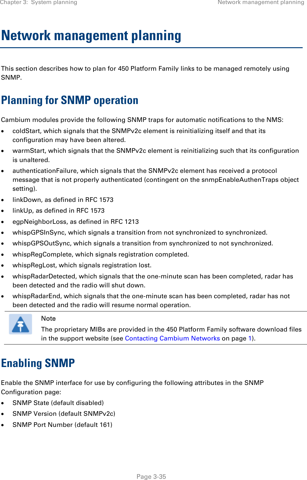 Chapter 3:  System planning Network management planning   Page 3-35 Network management planning This section describes how to plan for 450 Platform Family links to be managed remotely using SNMP. Planning for SNMP operation Cambium modules provide the following SNMP traps for automatic notifications to the NMS:  coldStart, which signals that the SNMPv2c element is reinitializing itself and that its configuration may have been altered.  warmStart, which signals that the SNMPv2c element is reinitializing such that its configuration is unaltered.  authenticationFailure, which signals that the SNMPv2c element has received a protocol message that is not properly authenticated (contingent on the snmpEnableAuthenTraps object setting).  linkDown, as defined in RFC 1573  linkUp, as defined in RFC 1573  egpNeighborLoss, as defined in RFC 1213  whispGPSInSync, which signals a transition from not synchronized to synchronized.  whispGPSOutSync, which signals a transition from synchronized to not synchronized.  whispRegComplete, which signals registration completed.   whispRegLost, which signals registration lost.   whispRadarDetected, which signals that the one-minute scan has been completed, radar has been detected and the radio will shut down.   whispRadarEnd, which signals that the one-minute scan has been completed, radar has not been detected and the radio will resume normal operation.   Note The proprietary MIBs are provided in the 450 Platform Family software download files in the support website (see Contacting Cambium Networks on page 1). Enabling SNMP Enable the SNMP interface for use by configuring the following attributes in the SNMP Configuration page:  SNMP State (default disabled)  SNMP Version (default SNMPv2c)  SNMP Port Number (default 161) 