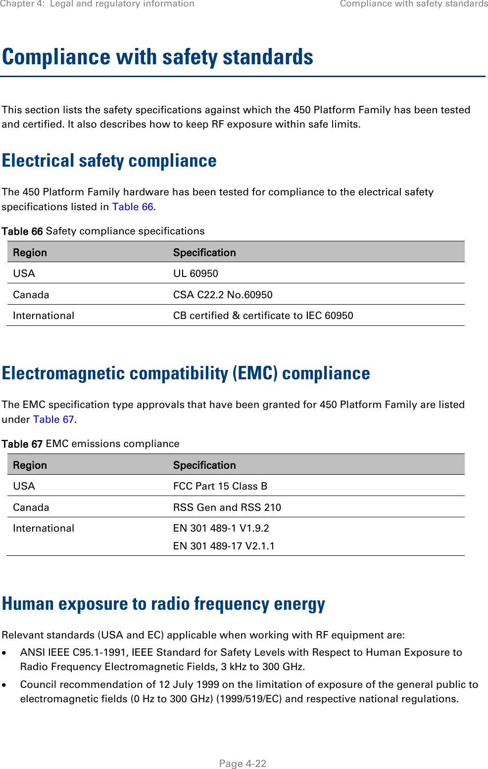 Chapter 4:  Legal and regulatory information Compliance with safety standards   Page 4-22 Compliance with safety standards This section lists the safety specifications against which the 450 Platform Family has been tested and certified. It also describes how to keep RF exposure within safe limits. Electrical safety compliance  The 450 Platform Family hardware has been tested for compliance to the electrical safety specifications listed in Table 66. Table 66 Safety compliance specifications Region Specification USA UL 60950 Canada CSA C22.2 No.60950 International CB certified &amp; certificate to IEC 60950  Electromagnetic compatibility (EMC) compliance The EMC specification type approvals that have been granted for 450 Platform Family are listed under Table 67. Table 67 EMC emissions compliance Region Specification USA FCC Part 15 Class B Canada RSS Gen and RSS 210 International EN 301 489-1 V1.9.2 EN 301 489-17 V2.1.1  Human exposure to radio frequency energy Relevant standards (USA and EC) applicable when working with RF equipment are:  ANSI IEEE C95.1-1991, IEEE Standard for Safety Levels with Respect to Human Exposure to Radio Frequency Electromagnetic Fields, 3 kHz to 300 GHz.  Council recommendation of 12 July 1999 on the limitation of exposure of the general public to electromagnetic fields (0 Hz to 300 GHz) (1999/519/EC) and respective national regulations. 