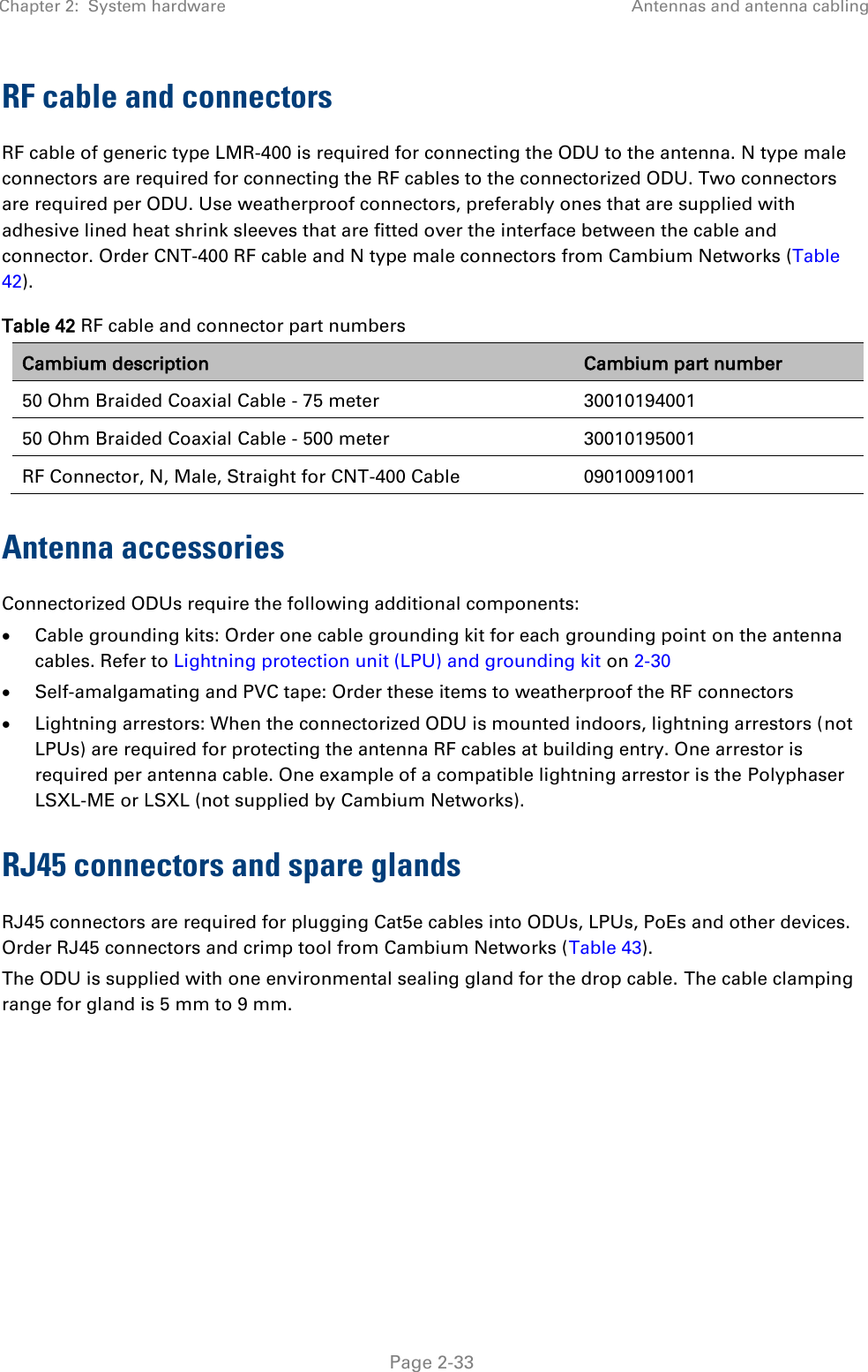 Chapter 2:  System hardware Antennas and antenna cabling   Page 2-33 RF cable and connectors RF cable of generic type LMR-400 is required for connecting the ODU to the antenna. N type male connectors are required for connecting the RF cables to the connectorized ODU. Two connectors are required per ODU. Use weatherproof connectors, preferably ones that are supplied with adhesive lined heat shrink sleeves that are fitted over the interface between the cable and connector. Order CNT-400 RF cable and N type male connectors from Cambium Networks (Table 42). Table 42 RF cable and connector part numbers Cambium description Cambium part number 50 Ohm Braided Coaxial Cable - 75 meter 30010194001 50 Ohm Braided Coaxial Cable - 500 meter 30010195001 RF Connector, N, Male, Straight for CNT-400 Cable 09010091001 Antenna accessories Connectorized ODUs require the following additional components:  Cable grounding kits: Order one cable grounding kit for each grounding point on the antenna cables. Refer to Lightning protection unit (LPU) and grounding kit on 2-30  Self-amalgamating and PVC tape: Order these items to weatherproof the RF connectors  Lightning arrestors: When the connectorized ODU is mounted indoors, lightning arrestors (not LPUs) are required for protecting the antenna RF cables at building entry. One arrestor is required per antenna cable. One example of a compatible lightning arrestor is the Polyphaser LSXL-ME or LSXL (not supplied by Cambium Networks). RJ45 connectors and spare glands RJ45 connectors are required for plugging Cat5e cables into ODUs, LPUs, PoEs and other devices. Order RJ45 connectors and crimp tool from Cambium Networks (Table 43). The ODU is supplied with one environmental sealing gland for the drop cable. The cable clamping range for gland is 5 mm to 9 mm.  