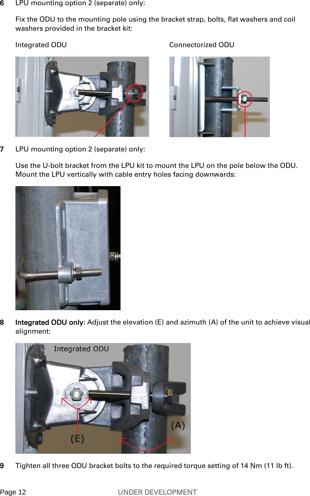  Page 12 UNDER DEVELOPMENT   6 LPU mounting option 2 (separate) only: Fix the ODU to the mounting pole using the bracket strap, bolts, flat washers and coil washers provided in the bracket kit:  Integrated ODU  Connectorized ODU  7 LPU mounting option 2 (separate) only: Use the U-bolt bracket from the LPU kit to mount the LPU on the pole below the ODU. Mount the LPU vertically with cable entry holes facing downwards:  8 Integrated ODU only: Adjust the elevation (E) and azimuth (A) of the unit to achieve visual alignment:   9 Tighten all three ODU bracket bolts to the required torque setting of 14 Nm (11 lb ft).  