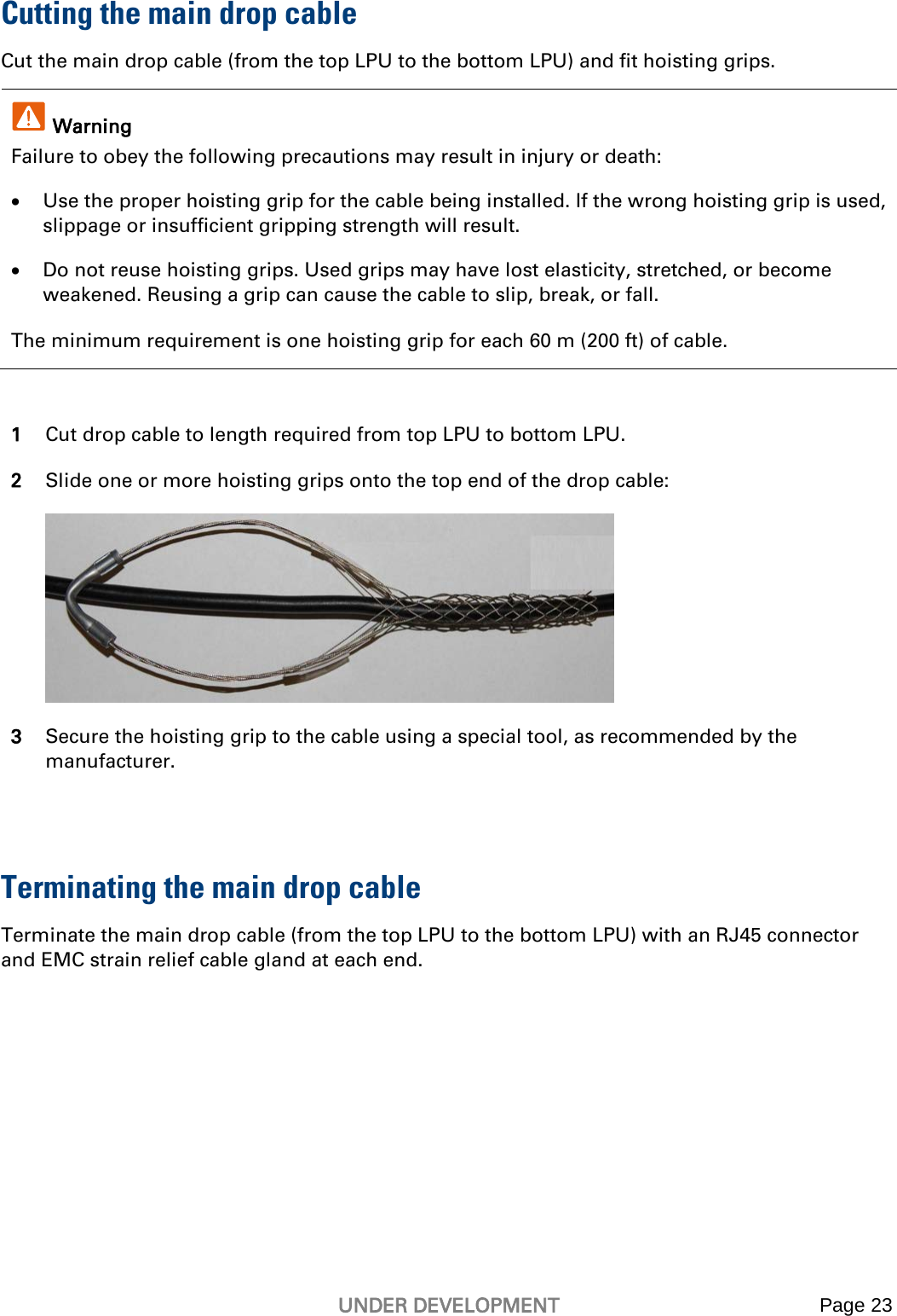   UNDER DEVELOPMENT Page 23   Cutting the main drop cable Cut the main drop cable (from the top LPU to the bottom LPU) and fit hoisting grips.  Warning Failure to obey the following precautions may result in injury or death: • Use the proper hoisting grip for the cable being installed. If the wrong hoisting grip is used, slippage or insufficient gripping strength will result. • Do not reuse hoisting grips. Used grips may have lost elasticity, stretched, or become weakened. Reusing a grip can cause the cable to slip, break, or fall. The minimum requirement is one hoisting grip for each 60 m (200 ft) of cable.  1 Cut drop cable to length required from top LPU to bottom LPU. 2 Slide one or more hoisting grips onto the top end of the drop cable:  3 Secure the hoisting grip to the cable using a special tool, as recommended by the manufacturer.  Terminating the main drop cable Terminate the main drop cable (from the top LPU to the bottom LPU) with an RJ45 connector and EMC strain relief cable gland at each end. 