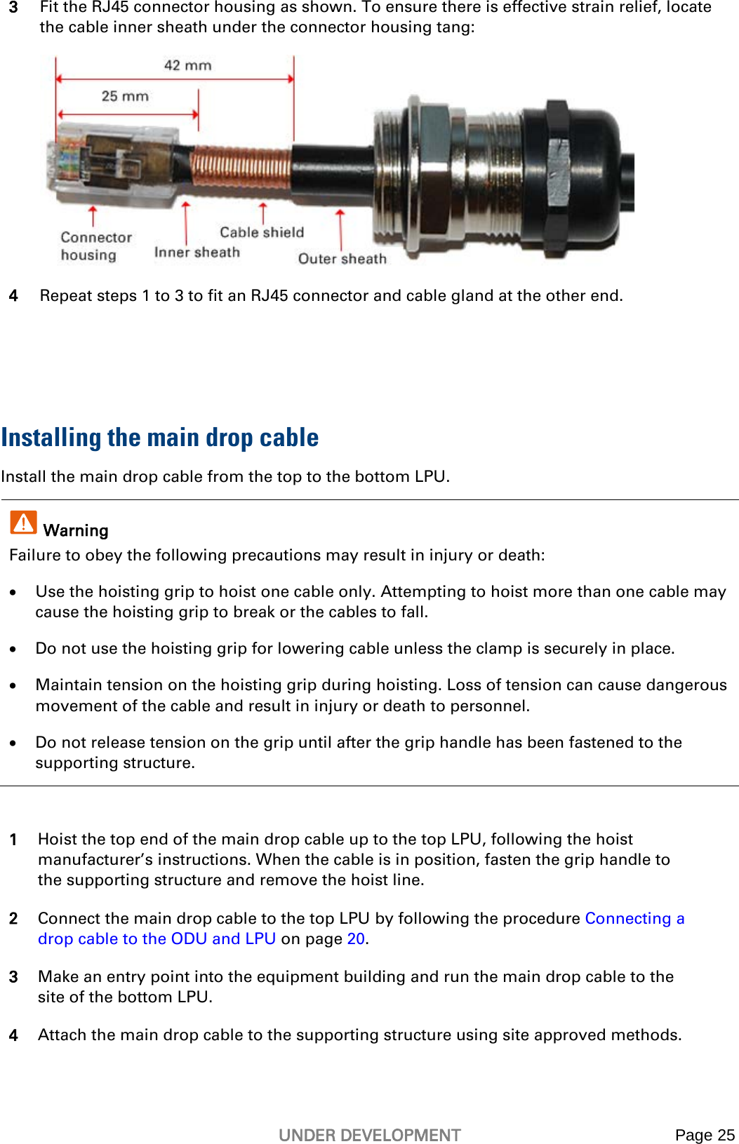   UNDER DEVELOPMENT Page 25  3 Fit the RJ45 connector housing as shown. To ensure there is effective strain relief, locate the cable inner sheath under the connector housing tang:  4 Repeat steps 1 to 3 to fit an RJ45 connector and cable gland at the other end.   Installing the main drop cable Install the main drop cable from the top to the bottom LPU.  Warning Failure to obey the following precautions may result in injury or death: • Use the hoisting grip to hoist one cable only. Attempting to hoist more than one cable may cause the hoisting grip to break or the cables to fall. • Do not use the hoisting grip for lowering cable unless the clamp is securely in place. • Maintain tension on the hoisting grip during hoisting. Loss of tension can cause dangerous movement of the cable and result in injury or death to personnel. • Do not release tension on the grip until after the grip handle has been fastened to the supporting structure.  1 Hoist the top end of the main drop cable up to the top LPU, following the hoist manufacturer’s instructions. When the cable is in position, fasten the grip handle to the supporting structure and remove the hoist line. 2 Connect the main drop cable to the top LPU by following the procedure Connecting a drop cable to the ODU and LPU on page 20. 3 Make an entry point into the equipment building and run the main drop cable to the site of the bottom LPU. 4 Attach the main drop cable to the supporting structure using site approved methods.  