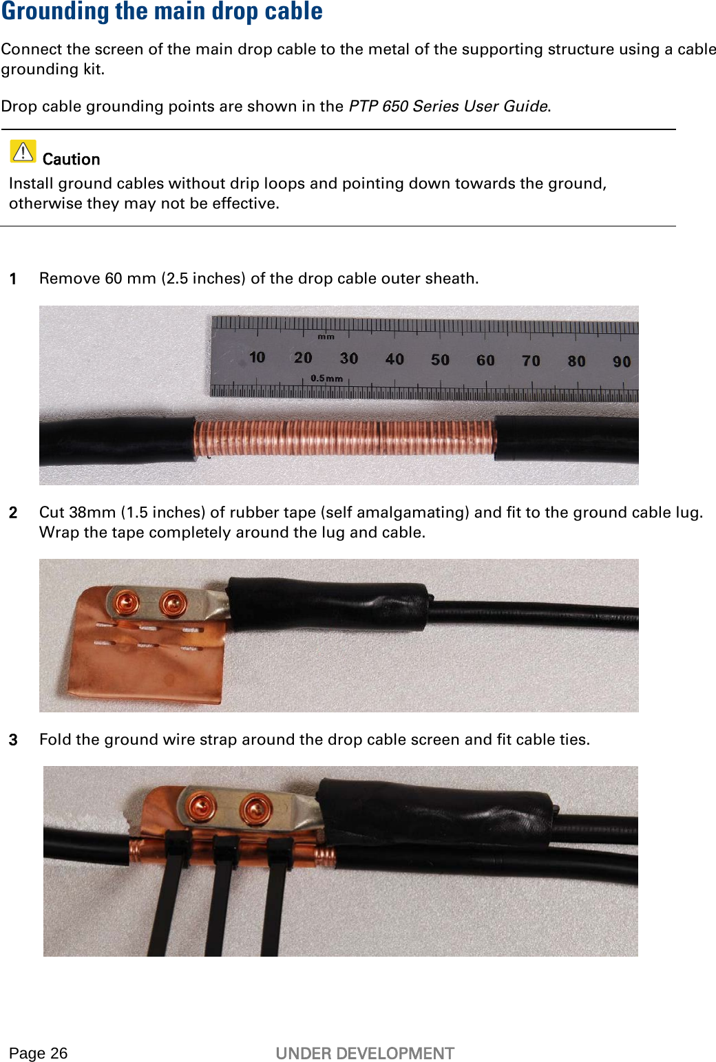  Page 26 UNDER DEVELOPMENT    Grounding the main drop cable Connect the screen of the main drop cable to the metal of the supporting structure using a cable grounding kit. Drop cable grounding points are shown in the PTP 650 Series User Guide.   Caution Install ground cables without drip loops and pointing down towards the ground, otherwise they may not be effective.  1 Remove 60 mm (2.5 inches) of the drop cable outer sheath.  2 Cut 38mm (1.5 inches) of rubber tape (self amalgamating) and fit to the ground cable lug. Wrap the tape completely around the lug and cable.  3 Fold the ground wire strap around the drop cable screen and fit cable ties.   