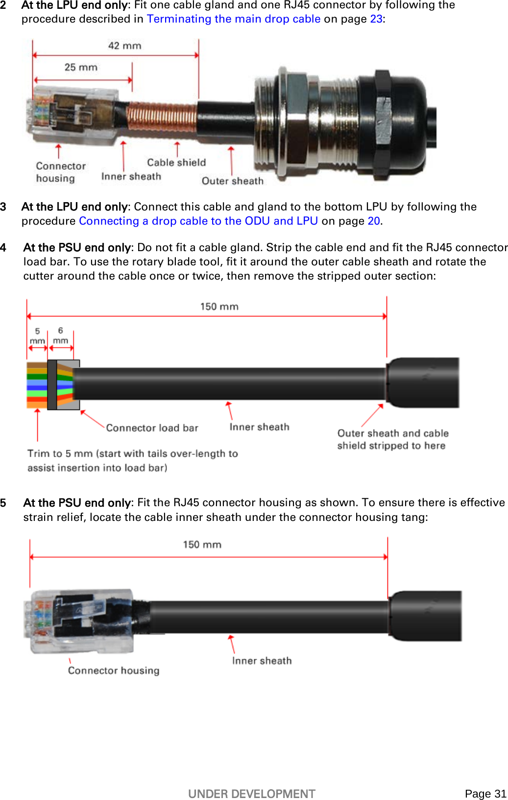   UNDER DEVELOPMENT Page 31  2 At the LPU end only: Fit one cable gland and one RJ45 connector by following the procedure described in Terminating the main drop cable on page 23:  3 At the LPU end only: Connect this cable and gland to the bottom LPU by following the procedure Connecting a drop cable to the ODU and LPU on page 20. 4 At the PSU end only: Do not fit a cable gland. Strip the cable end and fit the RJ45 connector load bar. To use the rotary blade tool, fit it around the outer cable sheath and rotate the cutter around the cable once or twice, then remove the stripped outer section:  5 At the PSU end only: Fit the RJ45 connector housing as shown. To ensure there is effective strain relief, locate the cable inner sheath under the connector housing tang:    