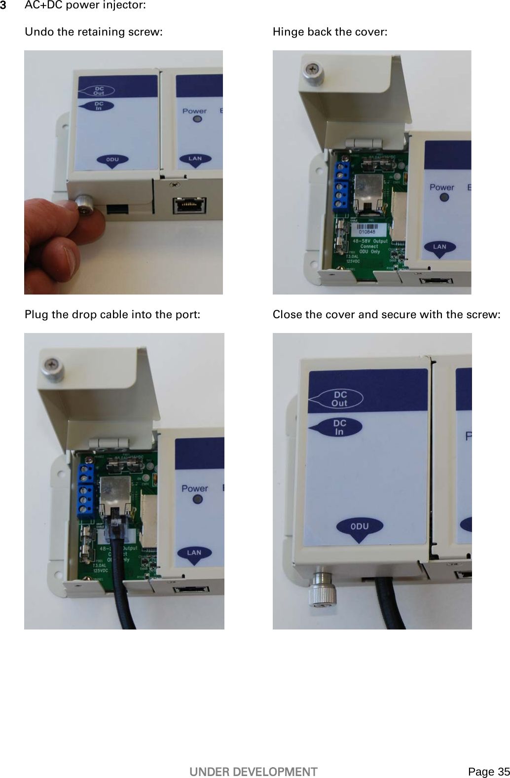   UNDER DEVELOPMENT Page 35   3 AC+DC power injector:  Undo the retaining screw:  Hinge back the cover:   Plug the drop cable into the port:  Close the cover and secure with the screw:   