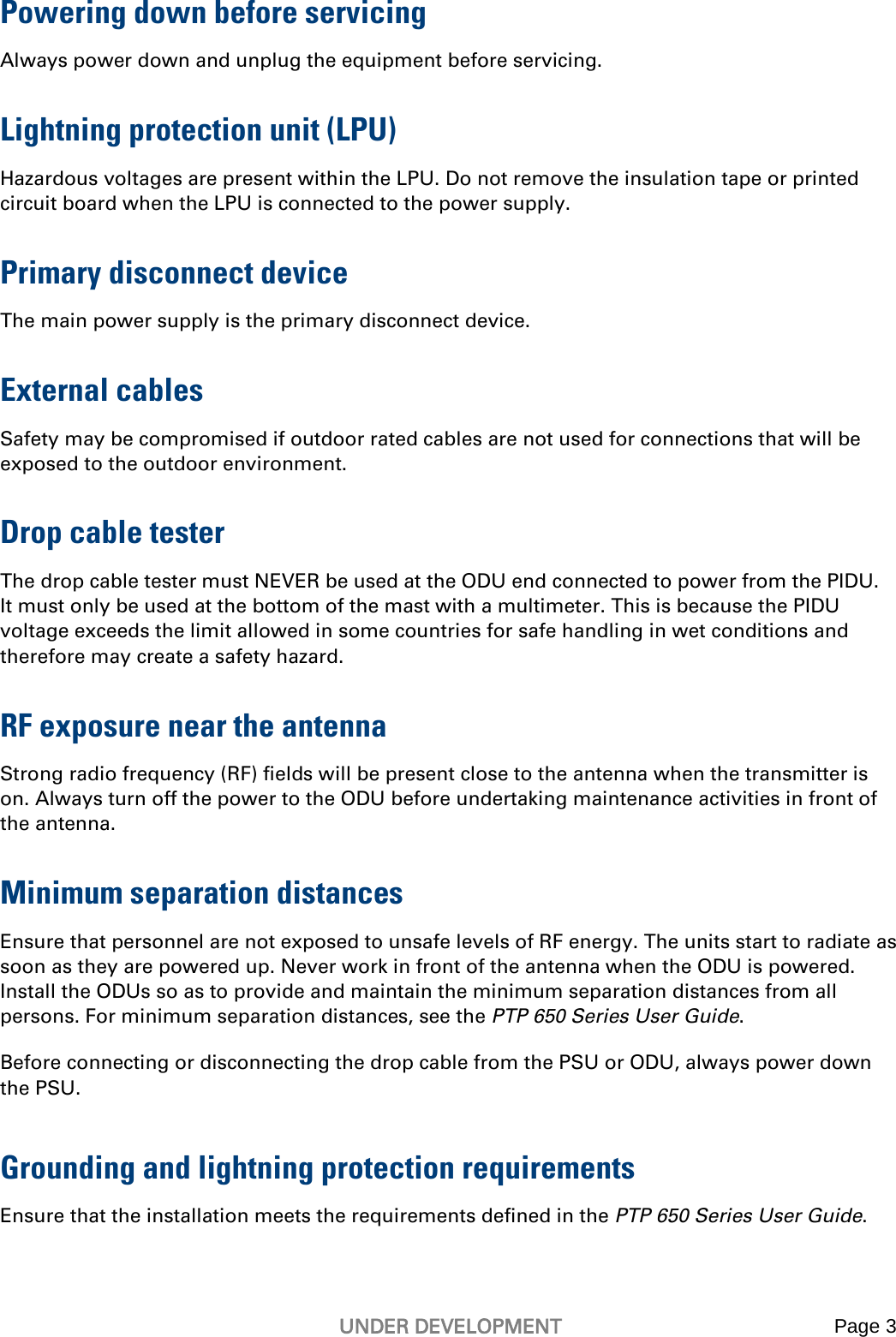   UNDER DEVELOPMENT Page 3   Powering down before servicing Always power down and unplug the equipment before servicing. Lightning protection unit (LPU) Hazardous voltages are present within the LPU. Do not remove the insulation tape or printed circuit board when the LPU is connected to the power supply.  Primary disconnect device  The main power supply is the primary disconnect device. External cables Safety may be compromised if outdoor rated cables are not used for connections that will be exposed to the outdoor environment.  Drop cable tester The drop cable tester must NEVER be used at the ODU end connected to power from the PIDU.  It must only be used at the bottom of the mast with a multimeter. This is because the PIDU voltage exceeds the limit allowed in some countries for safe handling in wet conditions and therefore may create a safety hazard. RF exposure near the antenna Strong radio frequency (RF) fields will be present close to the antenna when the transmitter is on. Always turn off the power to the ODU before undertaking maintenance activities in front of the antenna. Minimum separation distances Ensure that personnel are not exposed to unsafe levels of RF energy. The units start to radiate as soon as they are powered up. Never work in front of the antenna when the ODU is powered. Install the ODUs so as to provide and maintain the minimum separation distances from all persons. For minimum separation distances, see the PTP 650 Series User Guide.  Before connecting or disconnecting the drop cable from the PSU or ODU, always power down the PSU. Grounding and lightning protection requirements Ensure that the installation meets the requirements defined in the PTP 650 Series User Guide. 