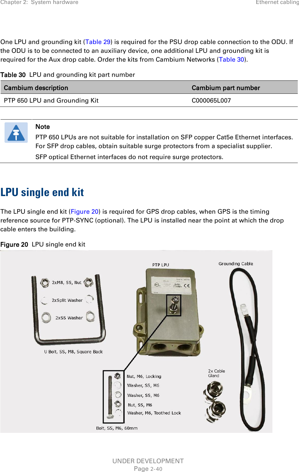 Chapter 2:  System hardware Ethernet cabling   One LPU and grounding kit (Table 29) is required for the PSU drop cable connection to the ODU. If the ODU is to be connected to an auxiliary device, one additional LPU and grounding kit is required for the Aux drop cable. Order the kits from Cambium Networks (Table 30). Table 30  LPU and grounding kit part number Cambium description Cambium part number PTP 650 LPU and Grounding Kit C000065L007   Note PTP 650 LPUs are not suitable for installation on SFP copper Cat5e Ethernet interfaces. For SFP drop cables, obtain suitable surge protectors from a specialist supplier.  SFP optical Ethernet interfaces do not require surge protectors.  LPU single end kit The LPU single end kit (Figure 20) is required for GPS drop cables, when GPS is the timing reference source for PTP-SYNC (optional). The LPU is installed near the point at which the drop cable enters the building. Figure 20  LPU single end kit  UNDER DEVELOPMENT Page 2-40 