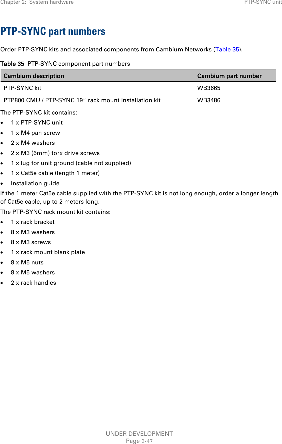 Chapter 2:  System hardware PTP-SYNC unit  PTP-SYNC part numbers Order PTP-SYNC kits and associated components from Cambium Networks (Table 35). Table 35  PTP-SYNC component part numbers Cambium description Cambium part number PTP-SYNC kit WB3665 PTP800 CMU / PTP-SYNC 19” rack mount installation kit WB3486 The PTP-SYNC kit contains: • 1 x PTP-SYNC unit • 1 x M4 pan screw • 2 x M4 washers • 2 x M3 (6mm) torx drive screws • 1 x lug for unit ground (cable not supplied) • 1 x Cat5e cable (length 1 meter) • Installation guide If the 1 meter Cat5e cable supplied with the PTP-SYNC kit is not long enough, order a longer length of Cat5e cable, up to 2 meters long. The PTP-SYNC rack mount kit contains: • 1 x rack bracket • 8 x M3 washers • 8 x M3 screws • 1 x rack mount blank plate • 8 x M5 nuts • 8 x M5 washers • 2 x rack handles    UNDER DEVELOPMENT Page 2-47 