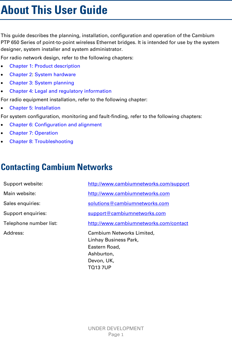  About This User Guide This guide describes the planning, installation, configuration and operation of the Cambium PTP 650 Series of point-to-point wireless Ethernet bridges. It is intended for use by the system designer, system installer and system administrator.  For radio network design, refer to the following chapters: • Chapter 1: Product description • Chapter 2: System hardware • Chapter 3: System planning • Chapter 4: Legal and regulatory information  For radio equipment installation, refer to the following chapter: • Chapter 5: Installation For system configuration, monitoring and fault-finding, refer to the following chapters: • Chapter 6: Configuration and alignment • Chapter 7: Operation • Chapter 8: Troubleshooting  Contacting Cambium Networks Support website:  http://www.cambiumnetworks.com/support Main website:  http://www.cambiumnetworks.com Sales enquiries:  solutions@cambiumnetworks.com Support enquiries:  support@cambiumnetworks.com Telephone number list: http://www.cambiumnetworks.com/contact Address:  Cambium Networks Limited, Linhay Business Park, Eastern Road, Ashburton, Devon, UK, TQ13 7UP UNDER DEVELOPMENT Page 1 