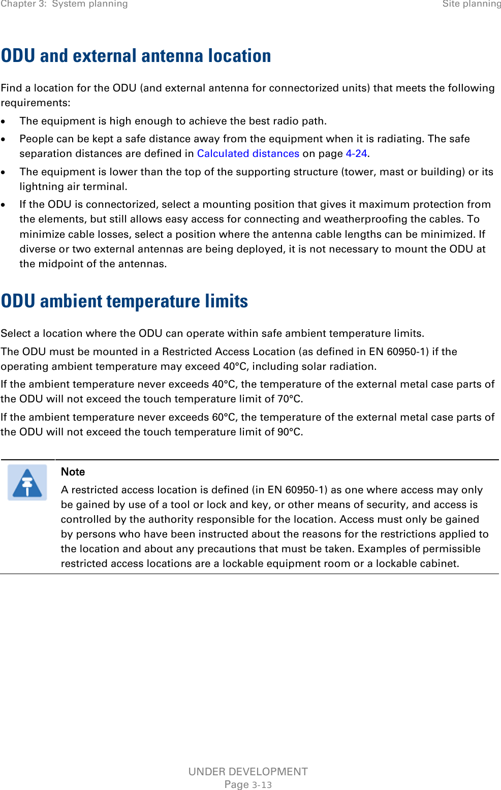 Chapter 3:  System planning Site planning  ODU and external antenna location Find a location for the ODU (and external antenna for connectorized units) that meets the following requirements: • The equipment is high enough to achieve the best radio path. • People can be kept a safe distance away from the equipment when it is radiating. The safe separation distances are defined in Calculated distances on page 4-24. • The equipment is lower than the top of the supporting structure (tower, mast or building) or its lightning air terminal. • If the ODU is connectorized, select a mounting position that gives it maximum protection from the elements, but still allows easy access for connecting and weatherproofing the cables. To minimize cable losses, select a position where the antenna cable lengths can be minimized. If diverse or two external antennas are being deployed, it is not necessary to mount the ODU at the midpoint of the antennas. ODU ambient temperature limits Select a location where the ODU can operate within safe ambient temperature limits. The ODU must be mounted in a Restricted Access Location (as defined in EN 60950-1) if the operating ambient temperature may exceed 40°C, including solar radiation. If the ambient temperature never exceeds 40°C, the temperature of the external metal case parts of the ODU will not exceed the touch temperature limit of 70°C.  If the ambient temperature never exceeds 60°C, the temperature of the external metal case parts of the ODU will not exceed the touch temperature limit of 90°C.    Note A restricted access location is defined (in EN 60950-1) as one where access may only be gained by use of a tool or lock and key, or other means of security, and access is controlled by the authority responsible for the location. Access must only be gained by persons who have been instructed about the reasons for the restrictions applied to the location and about any precautions that must be taken. Examples of permissible restricted access locations are a lockable equipment room or a lockable cabinet.    UNDER DEVELOPMENT Page 3-13 