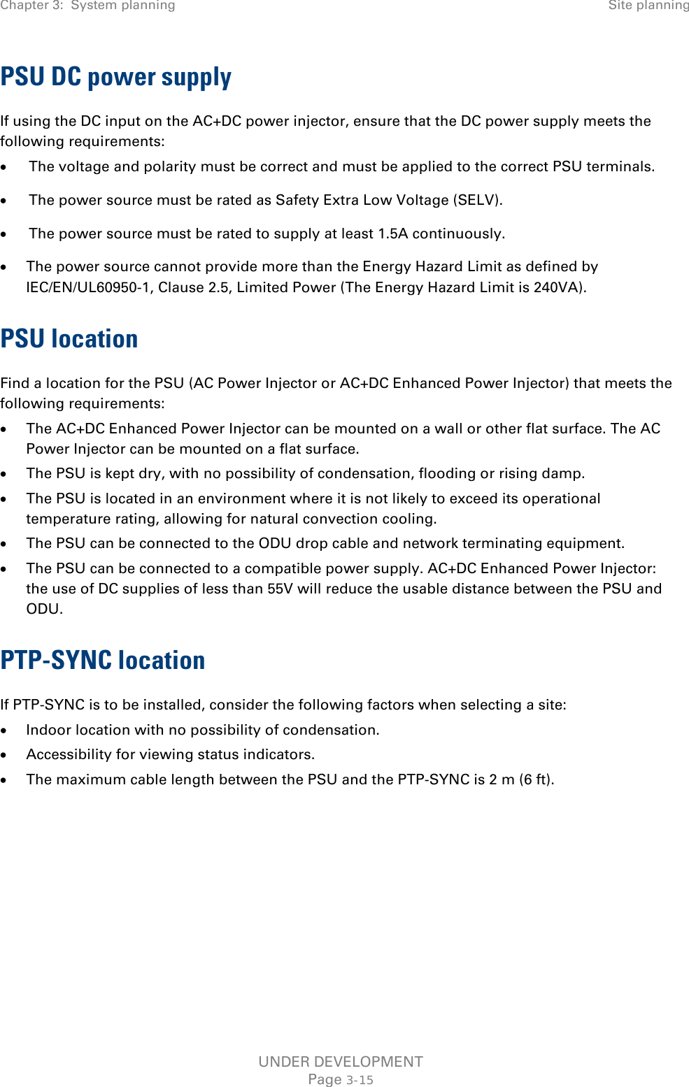 Chapter 3:  System planning Site planning  PSU DC power supply If using the DC input on the AC+DC power injector, ensure that the DC power supply meets the following requirements: • The voltage and polarity must be correct and must be applied to the correct PSU terminals. • The power source must be rated as Safety Extra Low Voltage (SELV). • The power source must be rated to supply at least 1.5A continuously. • The power source cannot provide more than the Energy Hazard Limit as defined by IEC/EN/UL60950-1, Clause 2.5, Limited Power (The Energy Hazard Limit is 240VA). PSU location Find a location for the PSU (AC Power Injector or AC+DC Enhanced Power Injector) that meets the following requirements: • The AC+DC Enhanced Power Injector can be mounted on a wall or other flat surface. The AC Power Injector can be mounted on a flat surface. • The PSU is kept dry, with no possibility of condensation, flooding or rising damp. • The PSU is located in an environment where it is not likely to exceed its operational temperature rating, allowing for natural convection cooling. • The PSU can be connected to the ODU drop cable and network terminating equipment. • The PSU can be connected to a compatible power supply. AC+DC Enhanced Power Injector:  the use of DC supplies of less than 55V will reduce the usable distance between the PSU and ODU. PTP-SYNC location If PTP-SYNC is to be installed, consider the following factors when selecting a site: • Indoor location with no possibility of condensation. • Accessibility for viewing status indicators. • The maximum cable length between the PSU and the PTP-SYNC is 2 m (6 ft).    UNDER DEVELOPMENT Page 3-15 