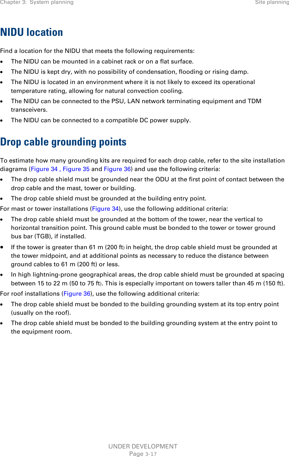 Chapter 3:  System planning Site planning  NIDU location Find a location for the NIDU that meets the following requirements: • The NIDU can be mounted in a cabinet rack or on a flat surface. • The NIDU is kept dry, with no possibility of condensation, flooding or rising damp. • The NIDU is located in an environment where it is not likely to exceed its operational temperature rating, allowing for natural convection cooling. • The NIDU can be connected to the PSU, LAN network terminating equipment and TDM transceivers. • The NIDU can be connected to a compatible DC power supply. Drop cable grounding points To estimate how many grounding kits are required for each drop cable, refer to the site installation diagrams (Figure 34 , Figure 35 and Figure 36) and use the following criteria: • The drop cable shield must be grounded near the ODU at the first point of contact between the drop cable and the mast, tower or building. • The drop cable shield must be grounded at the building entry point. For mast or tower installations (Figure 34), use the following additional criteria: • The drop cable shield must be grounded at the bottom of the tower, near the vertical to horizontal transition point. This ground cable must be bonded to the tower or tower ground bus bar (TGB), if installed. • If the tower is greater than 61 m (200 ft) in height, the drop cable shield must be grounded at the tower midpoint, and at additional points as necessary to reduce the distance between ground cables to 61 m (200 ft) or less. • In high lightning-prone geographical areas, the drop cable shield must be grounded at spacing between 15 to 22 m (50 to 75 ft). This is especially important on towers taller than 45 m (150 ft). For roof installations (Figure 36), use the following additional criteria: • The drop cable shield must be bonded to the building grounding system at its top entry point (usually on the roof). • The drop cable shield must be bonded to the building grounding system at the entry point to the equipment room.    UNDER DEVELOPMENT Page 3-17 