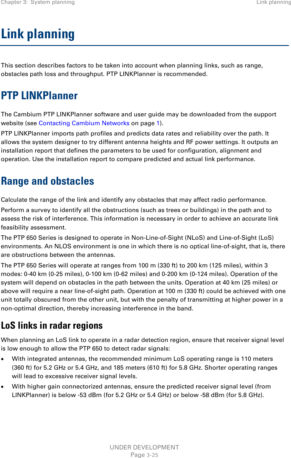 Chapter 3:  System planning Link planning  Link planning This section describes factors to be taken into account when planning links, such as range, obstacles path loss and throughput. PTP LINKPlanner is recommended. PTP LINKPlanner The Cambium PTP LINKPlanner software and user guide may be downloaded from the support website (see Contacting Cambium Networks on page 1). PTP LINKPlanner imports path profiles and predicts data rates and reliability over the path. It allows the system designer to try different antenna heights and RF power settings. It outputs an installation report that defines the parameters to be used for configuration, alignment and operation. Use the installation report to compare predicted and actual link performance. Range and obstacles Calculate the range of the link and identify any obstacles that may affect radio performance. Perform a survey to identify all the obstructions (such as trees or buildings) in the path and to assess the risk of interference. This information is necessary in order to achieve an accurate link feasibility assessment. The PTP 650 Series is designed to operate in Non-Line-of-Sight (NLoS) and Line-of-Sight (LoS) environments. An NLOS environment is one in which there is no optical line-of-sight, that is, there are obstructions between the antennas. The PTP 650 Series will operate at ranges from 100 m (330 ft) to 200 km (125 miles), within 3 modes: 0-40 km (0-25 miles), 0-100 km (0-62 miles) and 0-200 km (0-124 miles). Operation of the system will depend on obstacles in the path between the units. Operation at 40 km (25 miles) or above will require a near line-of-sight path. Operation at 100 m (330 ft) could be achieved with one unit totally obscured from the other unit, but with the penalty of transmitting at higher power in a non-optimal direction, thereby increasing interference in the band. LoS links in radar regions When planning an LoS link to operate in a radar detection region, ensure that receiver signal level is low enough to allow the PTP 650 to detect radar signals: • With integrated antennas, the recommended minimum LoS operating range is 110 meters (360 ft) for 5.2 GHz or 5.4 GHz, and 185 meters (610 ft) for 5.8 GHz. Shorter operating ranges will lead to excessive receiver signal levels. • With higher gain connectorized antennas, ensure the predicted receiver signal level (from LINKPlanner) is below -53 dBm (for 5.2 GHz or 5.4 GHz) or below -58 dBm (for 5.8 GHz). UNDER DEVELOPMENT Page 3-25 