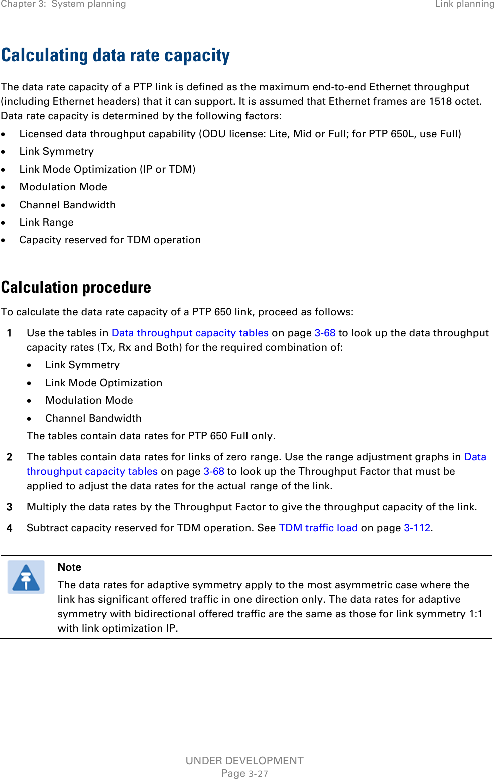 Chapter 3:  System planning Link planning  Calculating data rate capacity The data rate capacity of a PTP link is defined as the maximum end-to-end Ethernet throughput (including Ethernet headers) that it can support. It is assumed that Ethernet frames are 1518 octet. Data rate capacity is determined by the following factors: • Licensed data throughput capability (ODU license: Lite, Mid or Full; for PTP 650L, use Full) • Link Symmetry • Link Mode Optimization (IP or TDM) • Modulation Mode • Channel Bandwidth • Link Range • Capacity reserved for TDM operation  Calculation procedure To calculate the data rate capacity of a PTP 650 link, proceed as follows: 1 Use the tables in Data throughput capacity tables on page 3-68 to look up the data throughput capacity rates (Tx, Rx and Both) for the required combination of: • Link Symmetry • Link Mode Optimization • Modulation Mode • Channel Bandwidth The tables contain data rates for PTP 650 Full only. 2 The tables contain data rates for links of zero range. Use the range adjustment graphs in Data throughput capacity tables on page 3-68 to look up the Throughput Factor that must be applied to adjust the data rates for the actual range of the link. 3 Multiply the data rates by the Throughput Factor to give the throughput capacity of the link. 4 Subtract capacity reserved for TDM operation. See TDM traffic load on page 3-112.   Note The data rates for adaptive symmetry apply to the most asymmetric case where the link has significant offered traffic in one direction only. The data rates for adaptive symmetry with bidirectional offered traffic are the same as those for link symmetry 1:1 with link optimization IP.    UNDER DEVELOPMENT Page 3-27 