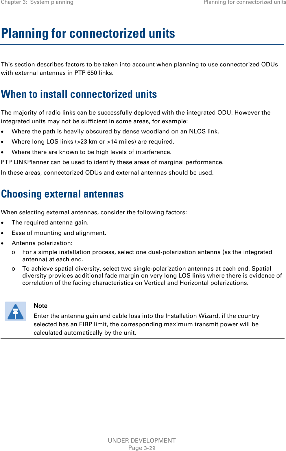 Chapter 3:  System planning Planning for connectorized units  Planning for connectorized units This section describes factors to be taken into account when planning to use connectorized ODUs with external antennas in PTP 650 links. When to install connectorized units The majority of radio links can be successfully deployed with the integrated ODU. However the integrated units may not be sufficient in some areas, for example: • Where the path is heavily obscured by dense woodland on an NLOS link. • Where long LOS links (&gt;23 km or &gt;14 miles) are required.  • Where there are known to be high levels of interference. PTP LINKPlanner can be used to identify these areas of marginal performance. In these areas, connectorized ODUs and external antennas should be used. Choosing external antennas When selecting external antennas, consider the following factors: • The required antenna gain. • Ease of mounting and alignment. • Antenna polarization: o For a simple installation process, select one dual-polarization antenna (as the integrated antenna) at each end. o To achieve spatial diversity, select two single-polarization antennas at each end. Spatial diversity provides additional fade margin on very long LOS links where there is evidence of correlation of the fading characteristics on Vertical and Horizontal polarizations.   Note Enter the antenna gain and cable loss into the Installation Wizard, if the country selected has an EIRP limit, the corresponding maximum transmit power will be calculated automatically by the unit.   UNDER DEVELOPMENT Page 3-29 