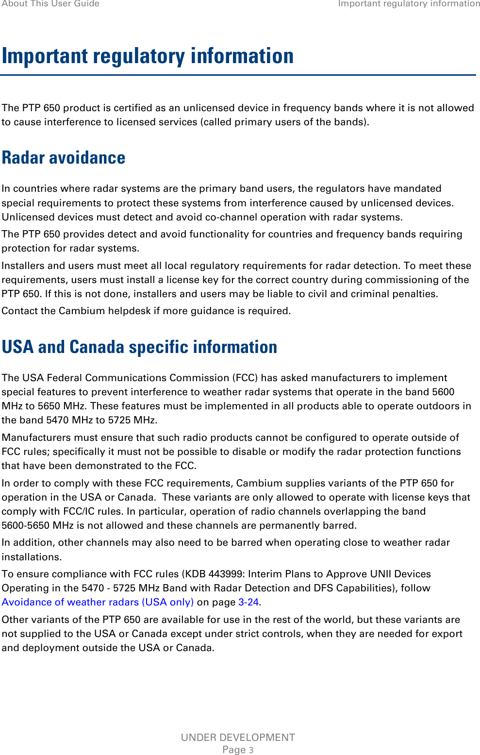 About This User Guide Important regulatory information  Important regulatory information The PTP 650 product is certified as an unlicensed device in frequency bands where it is not allowed to cause interference to licensed services (called primary users of the bands). Radar avoidance In countries where radar systems are the primary band users, the regulators have mandated special requirements to protect these systems from interference caused by unlicensed devices.  Unlicensed devices must detect and avoid co-channel operation with radar systems.  The PTP 650 provides detect and avoid functionality for countries and frequency bands requiring protection for radar systems. Installers and users must meet all local regulatory requirements for radar detection. To meet these requirements, users must install a license key for the correct country during commissioning of the PTP 650. If this is not done, installers and users may be liable to civil and criminal penalties. Contact the Cambium helpdesk if more guidance is required. USA and Canada specific information The USA Federal Communications Commission (FCC) has asked manufacturers to implement special features to prevent interference to weather radar systems that operate in the band 5600 MHz to 5650 MHz. These features must be implemented in all products able to operate outdoors in the band 5470 MHz to 5725 MHz. Manufacturers must ensure that such radio products cannot be configured to operate outside of FCC rules; specifically it must not be possible to disable or modify the radar protection functions that have been demonstrated to the FCC. In order to comply with these FCC requirements, Cambium supplies variants of the PTP 650 for operation in the USA or Canada.  These variants are only allowed to operate with license keys that comply with FCC/IC rules. In particular, operation of radio channels overlapping the band 5600-5650 MHz is not allowed and these channels are permanently barred. In addition, other channels may also need to be barred when operating close to weather radar installations. To ensure compliance with FCC rules (KDB 443999: Interim Plans to Approve UNII Devices Operating in the 5470 - 5725 MHz Band with Radar Detection and DFS Capabilities), follow Avoidance of weather radars (USA only) on page 3-24. Other variants of the PTP 650 are available for use in the rest of the world, but these variants are not supplied to the USA or Canada except under strict controls, when they are needed for export and deployment outside the USA or Canada.   UNDER DEVELOPMENT Page 3 