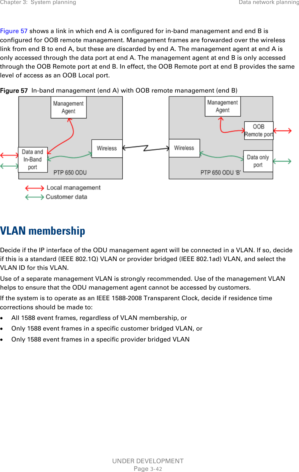 Chapter 3:  System planning Data network planning  Figure 57 shows a link in which end A is configured for in-band management and end B is configured for OOB remote management. Management frames are forwarded over the wireless link from end B to end A, but these are discarded by end A. The management agent at end A is only accessed through the data port at end A. The management agent at end B is only accessed through the OOB Remote port at end B. In effect, the OOB Remote port at end B provides the same level of access as an OOB Local port. Figure 57  In-band management (end A) with OOB remote management (end B)   VLAN membership Decide if the IP interface of the ODU management agent will be connected in a VLAN. If so, decide if this is a standard (IEEE 802.1Q) VLAN or provider bridged (IEEE 802.1ad) VLAN, and select the VLAN ID for this VLAN. Use of a separate management VLAN is strongly recommended. Use of the management VLAN helps to ensure that the ODU management agent cannot be accessed by customers. If the system is to operate as an IEEE 1588-2008 Transparent Clock, decide if residence time corrections should be made to: • All 1588 event frames, regardless of VLAN membership, or • Only 1588 event frames in a specific customer bridged VLAN, or • Only 1588 event frames in a specific provider bridged VLAN    UNDER DEVELOPMENT Page 3-42 