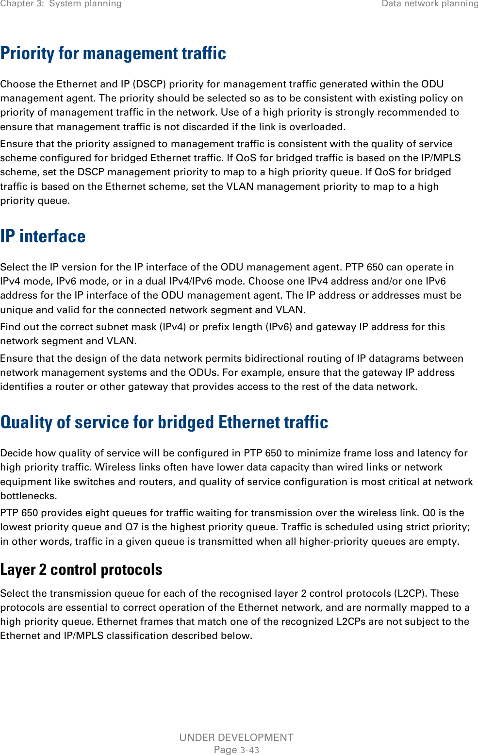 Chapter 3:  System planning Data network planning  Priority for management traffic Choose the Ethernet and IP (DSCP) priority for management traffic generated within the ODU management agent. The priority should be selected so as to be consistent with existing policy on priority of management traffic in the network. Use of a high priority is strongly recommended to ensure that management traffic is not discarded if the link is overloaded. Ensure that the priority assigned to management traffic is consistent with the quality of service scheme configured for bridged Ethernet traffic. If QoS for bridged traffic is based on the IP/MPLS scheme, set the DSCP management priority to map to a high priority queue. If QoS for bridged traffic is based on the Ethernet scheme, set the VLAN management priority to map to a high priority queue. IP interface Select the IP version for the IP interface of the ODU management agent. PTP 650 can operate in IPv4 mode, IPv6 mode, or in a dual IPv4/IPv6 mode. Choose one IPv4 address and/or one IPv6 address for the IP interface of the ODU management agent. The IP address or addresses must be unique and valid for the connected network segment and VLAN. Find out the correct subnet mask (IPv4) or prefix length (IPv6) and gateway IP address for this network segment and VLAN. Ensure that the design of the data network permits bidirectional routing of IP datagrams between network management systems and the ODUs. For example, ensure that the gateway IP address identifies a router or other gateway that provides access to the rest of the data network. Quality of service for bridged Ethernet traffic Decide how quality of service will be configured in PTP 650 to minimize frame loss and latency for high priority traffic. Wireless links often have lower data capacity than wired links or network equipment like switches and routers, and quality of service configuration is most critical at network bottlenecks. PTP 650 provides eight queues for traffic waiting for transmission over the wireless link. Q0 is the lowest priority queue and Q7 is the highest priority queue. Traffic is scheduled using strict priority; in other words, traffic in a given queue is transmitted when all higher-priority queues are empty. Layer 2 control protocols Select the transmission queue for each of the recognised layer 2 control protocols (L2CP). These protocols are essential to correct operation of the Ethernet network, and are normally mapped to a high priority queue. Ethernet frames that match one of the recognized L2CPs are not subject to the Ethernet and IP/MPLS classification described below. UNDER DEVELOPMENT Page 3-43 