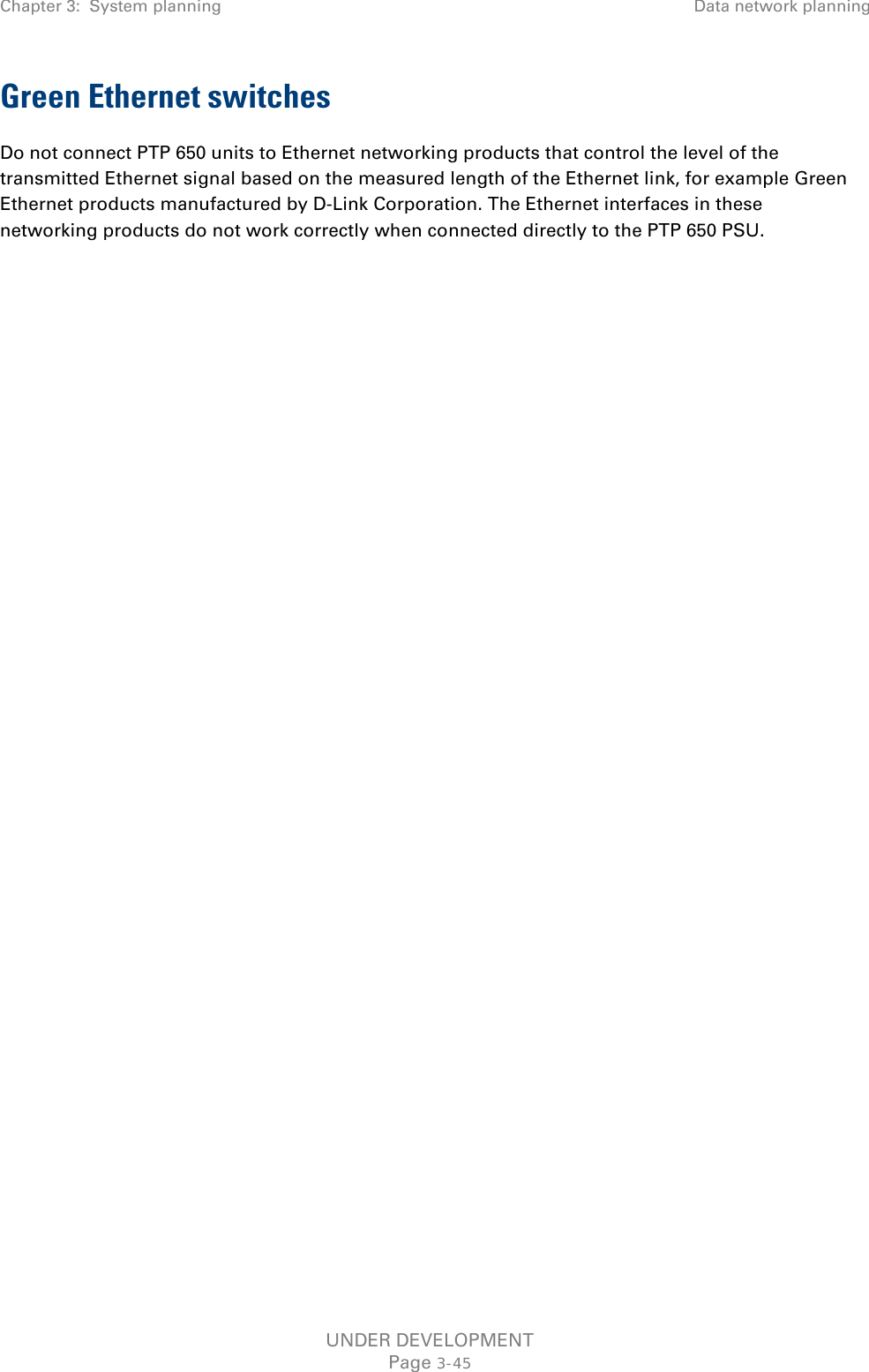 Chapter 3:  System planning Data network planning  Green Ethernet switches Do not connect PTP 650 units to Ethernet networking products that control the level of the transmitted Ethernet signal based on the measured length of the Ethernet link, for example Green Ethernet products manufactured by D-Link Corporation. The Ethernet interfaces in these networking products do not work correctly when connected directly to the PTP 650 PSU. UNDER DEVELOPMENT Page 3-45 