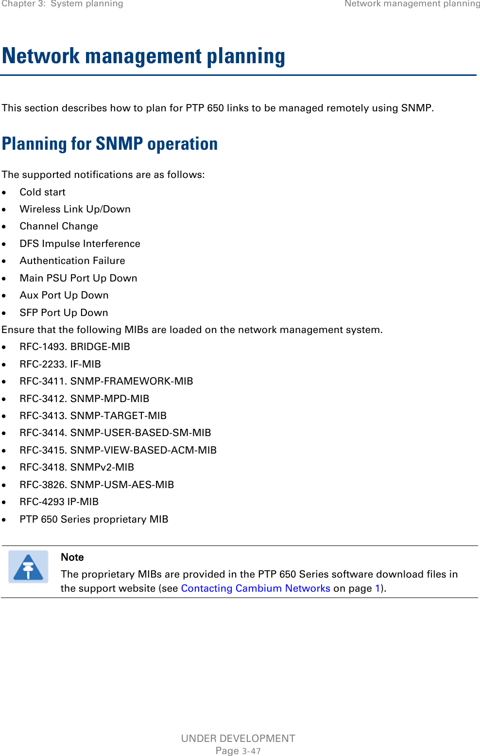 Chapter 3:  System planning Network management planning  Network management planning This section describes how to plan for PTP 650 links to be managed remotely using SNMP. Planning for SNMP operation The supported notifications are as follows: • Cold start • Wireless Link Up/Down • Channel Change • DFS Impulse Interference • Authentication Failure • Main PSU Port Up Down • Aux Port Up Down • SFP Port Up Down Ensure that the following MIBs are loaded on the network management system. • RFC-1493. BRIDGE-MIB • RFC-2233. IF-MIB • RFC-3411. SNMP-FRAMEWORK-MIB • RFC-3412. SNMP-MPD-MIB • RFC-3413. SNMP-TARGET-MIB • RFC-3414. SNMP-USER-BASED-SM-MIB • RFC-3415. SNMP-VIEW-BASED-ACM-MIB • RFC-3418. SNMPv2-MIB • RFC-3826. SNMP-USM-AES-MIB • RFC-4293 IP-MIB • PTP 650 Series proprietary MIB   Note The proprietary MIBs are provided in the PTP 650 Series software download files in the support website (see Contacting Cambium Networks on page 1).   UNDER DEVELOPMENT Page 3-47 