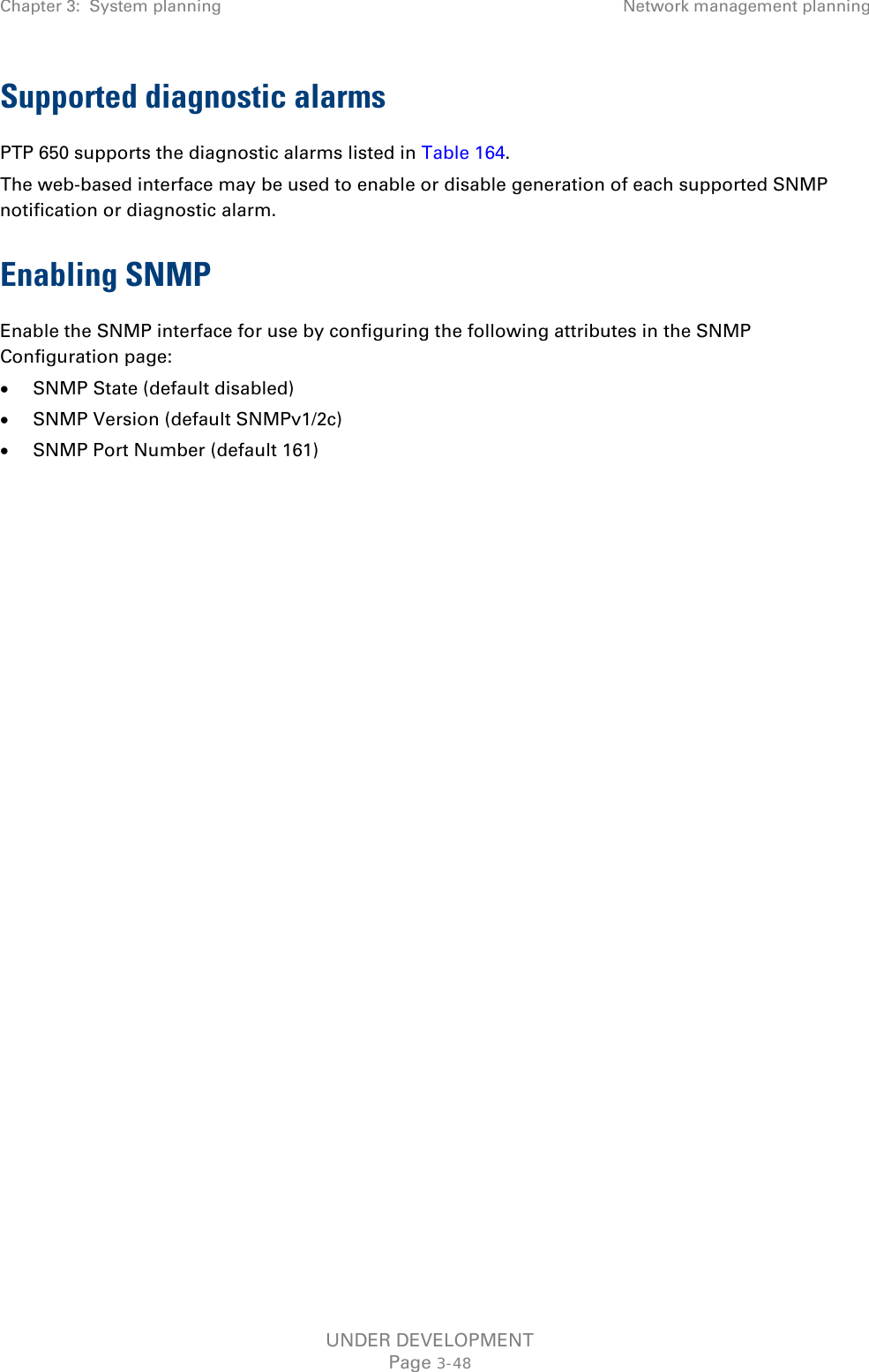 Chapter 3:  System planning Network management planning  Supported diagnostic alarms PTP 650 supports the diagnostic alarms listed in Table 164. The web-based interface may be used to enable or disable generation of each supported SNMP notification or diagnostic alarm. Enabling SNMP Enable the SNMP interface for use by configuring the following attributes in the SNMP Configuration page: • SNMP State (default disabled) • SNMP Version (default SNMPv1/2c) • SNMP Port Number (default 161)    UNDER DEVELOPMENT Page 3-48 