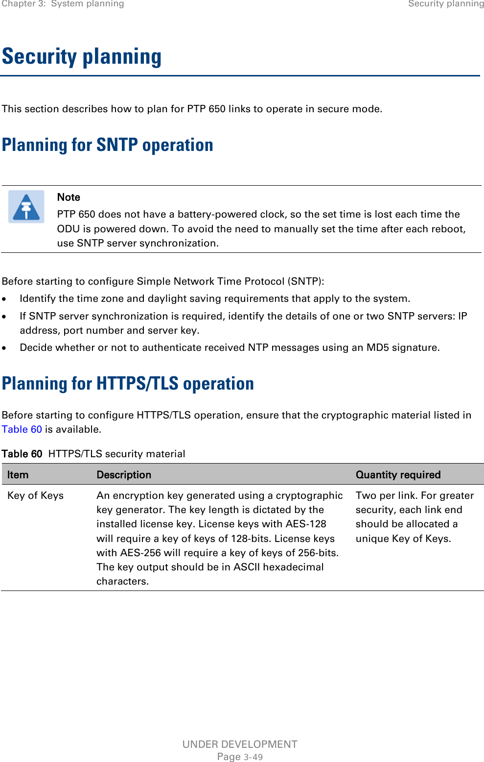 Chapter 3:  System planning Security planning  Security planning This section describes how to plan for PTP 650 links to operate in secure mode. Planning for SNTP operation   Note PTP 650 does not have a battery-powered clock, so the set time is lost each time the ODU is powered down. To avoid the need to manually set the time after each reboot, use SNTP server synchronization.  Before starting to configure Simple Network Time Protocol (SNTP): • Identify the time zone and daylight saving requirements that apply to the system. • If SNTP server synchronization is required, identify the details of one or two SNTP servers: IP address, port number and server key. • Decide whether or not to authenticate received NTP messages using an MD5 signature. Planning for HTTPS/TLS operation Before starting to configure HTTPS/TLS operation, ensure that the cryptographic material listed in Table 60 is available. Table 60  HTTPS/TLS security material Item Description Quantity required Key of Keys An encryption key generated using a cryptographic key generator. The key length is dictated by the installed license key. License keys with AES-128 will require a key of keys of 128-bits. License keys with AES-256 will require a key of keys of 256-bits. The key output should be in ASCII hexadecimal characters. Two per link. For greater security, each link end should be allocated a unique Key of Keys. UNDER DEVELOPMENT Page 3-49 