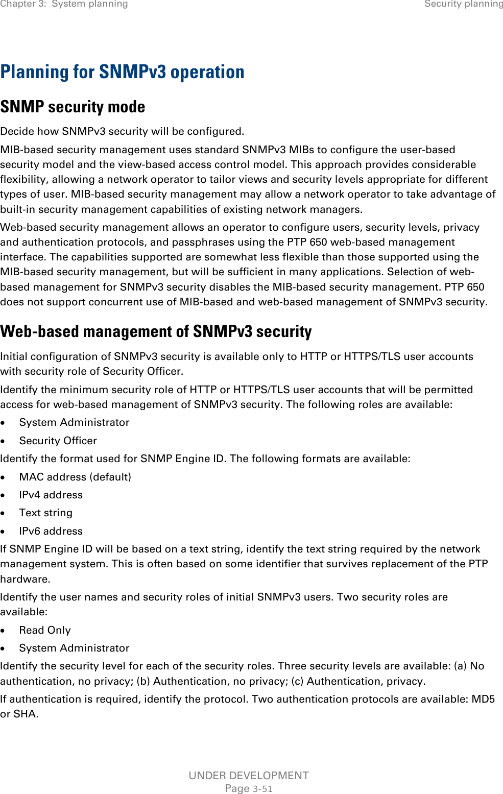 Chapter 3:  System planning Security planning  Planning for SNMPv3 operation SNMP security mode Decide how SNMPv3 security will be configured. MIB-based security management uses standard SNMPv3 MIBs to configure the user-based security model and the view-based access control model. This approach provides considerable flexibility, allowing a network operator to tailor views and security levels appropriate for different types of user. MIB-based security management may allow a network operator to take advantage of built-in security management capabilities of existing network managers. Web-based security management allows an operator to configure users, security levels, privacy and authentication protocols, and passphrases using the PTP 650 web-based management interface. The capabilities supported are somewhat less flexible than those supported using the MIB-based security management, but will be sufficient in many applications. Selection of web-based management for SNMPv3 security disables the MIB-based security management. PTP 650 does not support concurrent use of MIB-based and web-based management of SNMPv3 security. Web-based management of SNMPv3 security Initial configuration of SNMPv3 security is available only to HTTP or HTTPS/TLS user accounts with security role of Security Officer. Identify the minimum security role of HTTP or HTTPS/TLS user accounts that will be permitted access for web-based management of SNMPv3 security. The following roles are available: • System Administrator • Security Officer Identify the format used for SNMP Engine ID. The following formats are available: • MAC address (default) • IPv4 address • Text string • IPv6 address If SNMP Engine ID will be based on a text string, identify the text string required by the network management system. This is often based on some identifier that survives replacement of the PTP hardware. Identify the user names and security roles of initial SNMPv3 users. Two security roles are available: • Read Only • System Administrator Identify the security level for each of the security roles. Three security levels are available: (a) No authentication, no privacy; (b) Authentication, no privacy; (c) Authentication, privacy. If authentication is required, identify the protocol. Two authentication protocols are available: MD5 or SHA. UNDER DEVELOPMENT Page 3-51 