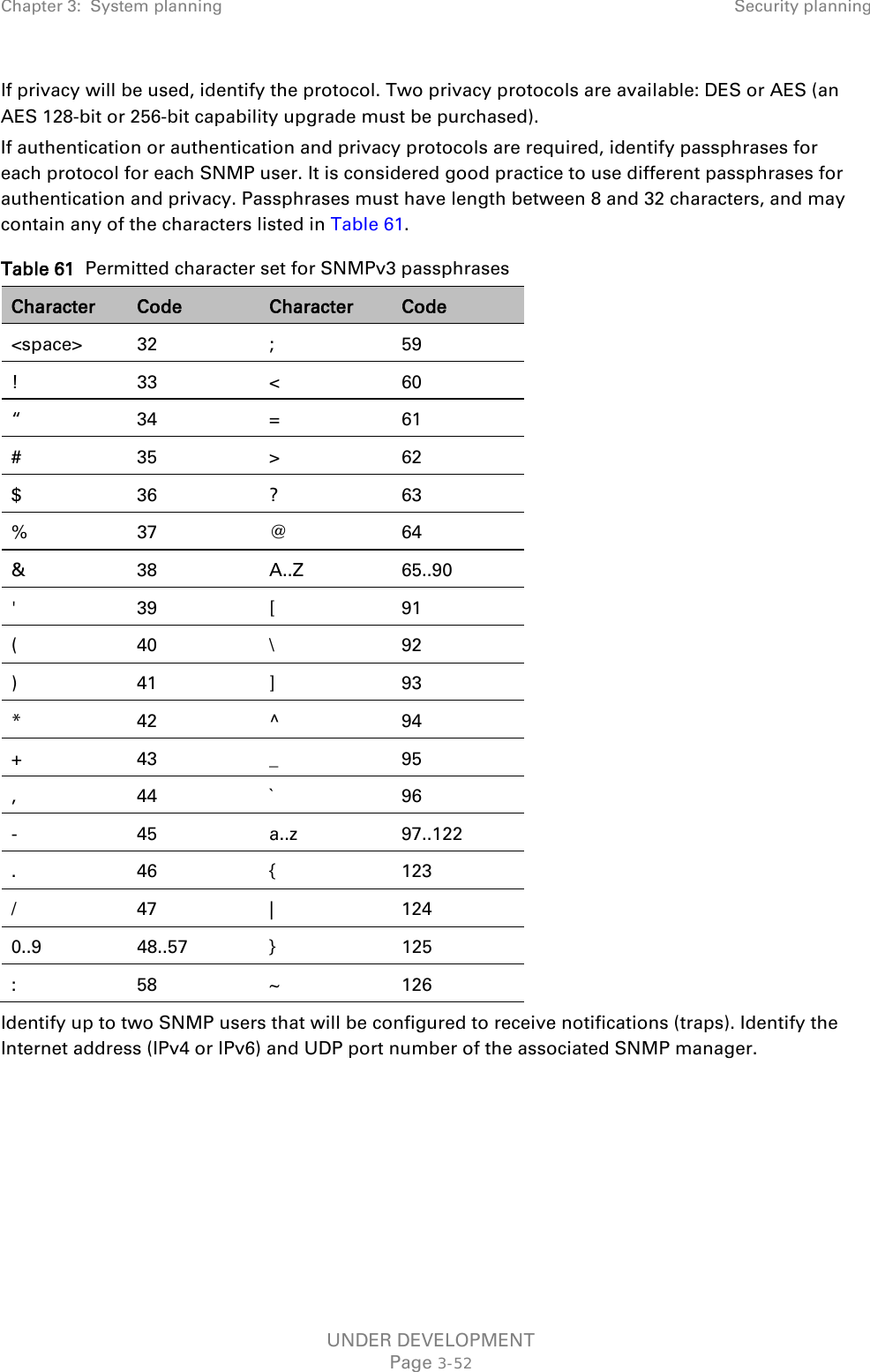 Chapter 3:  System planning Security planning  If privacy will be used, identify the protocol. Two privacy protocols are available: DES or AES (an AES 128-bit or 256-bit capability upgrade must be purchased). If authentication or authentication and privacy protocols are required, identify passphrases for each protocol for each SNMP user. It is considered good practice to use different passphrases for authentication and privacy. Passphrases must have length between 8 and 32 characters, and may contain any of the characters listed in Table 61. Table 61  Permitted character set for SNMPv3 passphrases Character Code Character Code &lt;space&gt; 32  ;  59 !  33  &lt;  60 “  34  =  61 #  35  &gt;  62 $  36  ?  63 %  37  @  64 &amp;  38 A..Z 65..90 &apos;  39  [  91 (  40  \  92 )  41  ]  93 *  42  ^  94 +  43  _  95 ,  44  `  96 -  45 a..z 97..122 .  46  {  123 /  47  |  124 0..9 48..57  }  125 :  58  ~  126 Identify up to two SNMP users that will be configured to receive notifications (traps). Identify the Internet address (IPv4 or IPv6) and UDP port number of the associated SNMP manager. UNDER DEVELOPMENT Page 3-52 