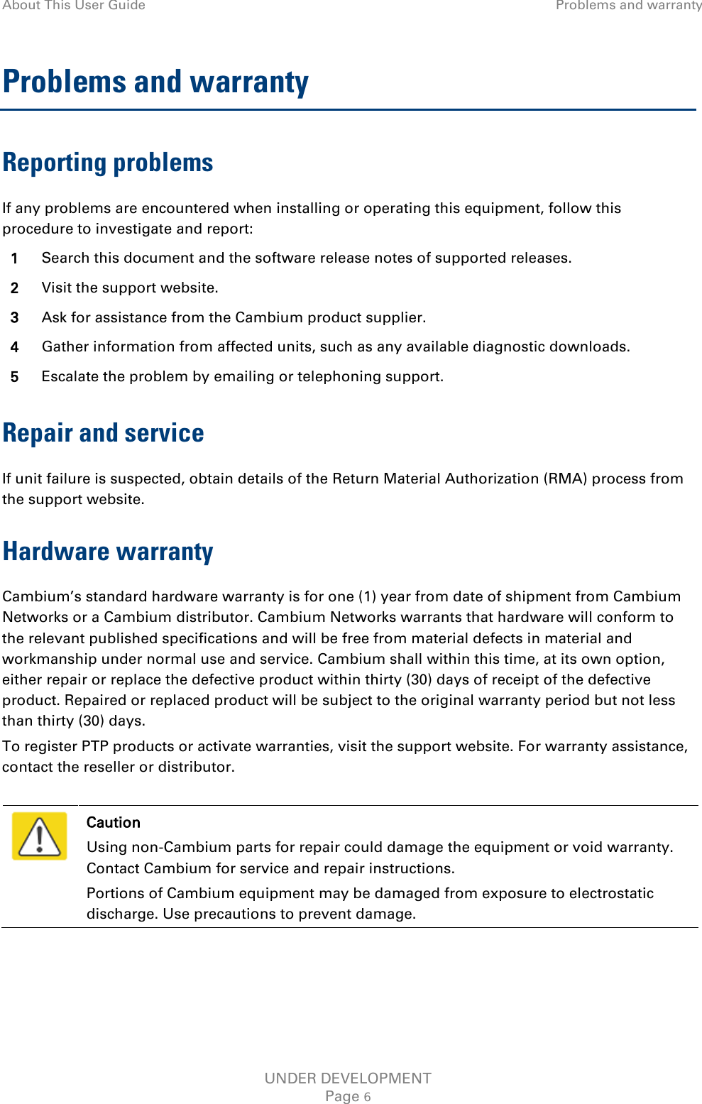 About This User Guide Problems and warranty  Problems and warranty Reporting problems If any problems are encountered when installing or operating this equipment, follow this procedure to investigate and report: 1 Search this document and the software release notes of supported releases. 2 Visit the support website. 3 Ask for assistance from the Cambium product supplier. 4 Gather information from affected units, such as any available diagnostic downloads. 5 Escalate the problem by emailing or telephoning support. Repair and service If unit failure is suspected, obtain details of the Return Material Authorization (RMA) process from the support website. Hardware warranty Cambium’s standard hardware warranty is for one (1) year from date of shipment from Cambium Networks or a Cambium distributor. Cambium Networks warrants that hardware will conform to the relevant published specifications and will be free from material defects in material and workmanship under normal use and service. Cambium shall within this time, at its own option, either repair or replace the defective product within thirty (30) days of receipt of the defective product. Repaired or replaced product will be subject to the original warranty period but not less than thirty (30) days. To register PTP products or activate warranties, visit the support website. For warranty assistance, contact the reseller or distributor.   Caution Using non-Cambium parts for repair could damage the equipment or void warranty. Contact Cambium for service and repair instructions. Portions of Cambium equipment may be damaged from exposure to electrostatic discharge. Use precautions to prevent damage.  UNDER DEVELOPMENT Page 6 