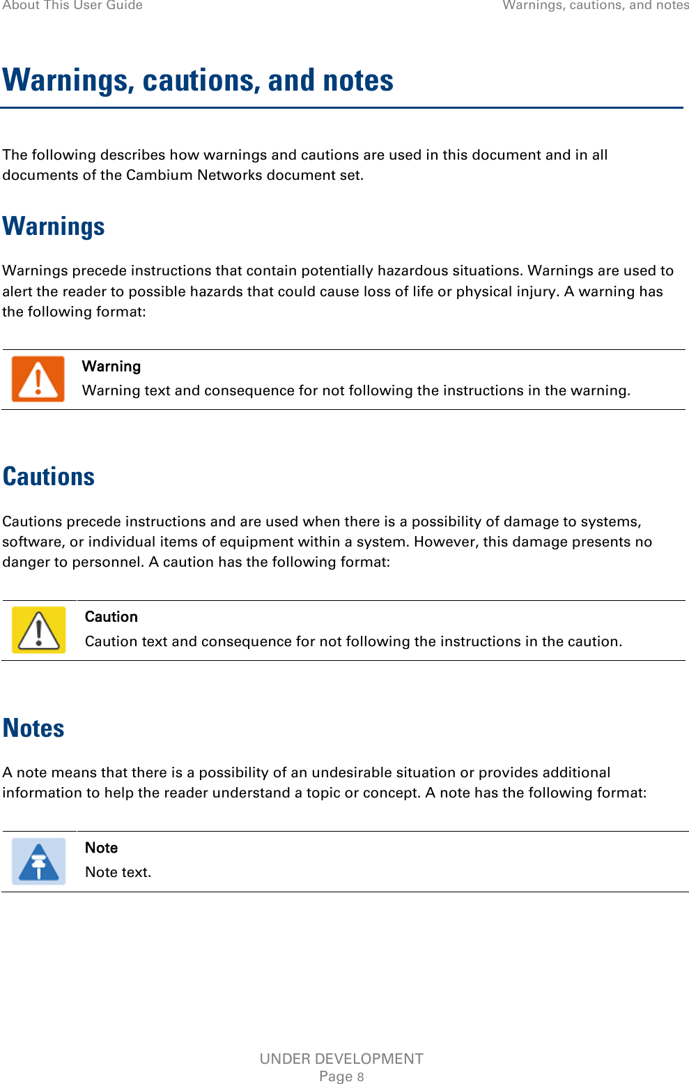 About This User Guide Warnings, cautions, and notes  Warnings, cautions, and notes The following describes how warnings and cautions are used in this document and in all documents of the Cambium Networks document set. Warnings Warnings precede instructions that contain potentially hazardous situations. Warnings are used to alert the reader to possible hazards that could cause loss of life or physical injury. A warning has the following format:   Warning Warning text and consequence for not following the instructions in the warning.  Cautions Cautions precede instructions and are used when there is a possibility of damage to systems, software, or individual items of equipment within a system. However, this damage presents no danger to personnel. A caution has the following format:   Caution Caution text and consequence for not following the instructions in the caution.  Notes A note means that there is a possibility of an undesirable situation or provides additional information to help the reader understand a topic or concept. A note has the following format:   Note Note text.  UNDER DEVELOPMENT Page 8 