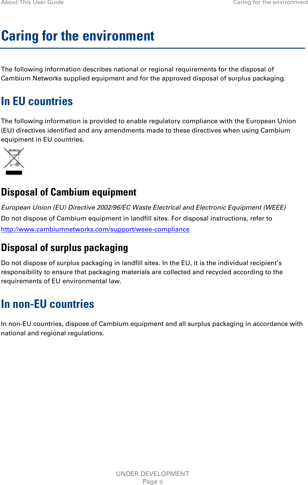 About This User Guide Caring for the environment  Caring for the environment The following information describes national or regional requirements for the disposal of Cambium Networks supplied equipment and for the approved disposal of surplus packaging. In EU countries The following information is provided to enable regulatory compliance with the European Union (EU) directives identified and any amendments made to these directives when using Cambium equipment in EU countries.  Disposal of Cambium equipment European Union (EU) Directive 2002/96/EC Waste Electrical and Electronic Equipment (WEEE) Do not dispose of Cambium equipment in landfill sites. For disposal instructions, refer to  http://www.cambiumnetworks.com/support/weee-compliance Disposal of surplus packaging Do not dispose of surplus packaging in landfill sites. In the EU, it is the individual recipient’s responsibility to ensure that packaging materials are collected and recycled according to the requirements of EU environmental law. In non-EU countries In non-EU countries, dispose of Cambium equipment and all surplus packaging in accordance with national and regional regulations.   UNDER DEVELOPMENT Page 9 
