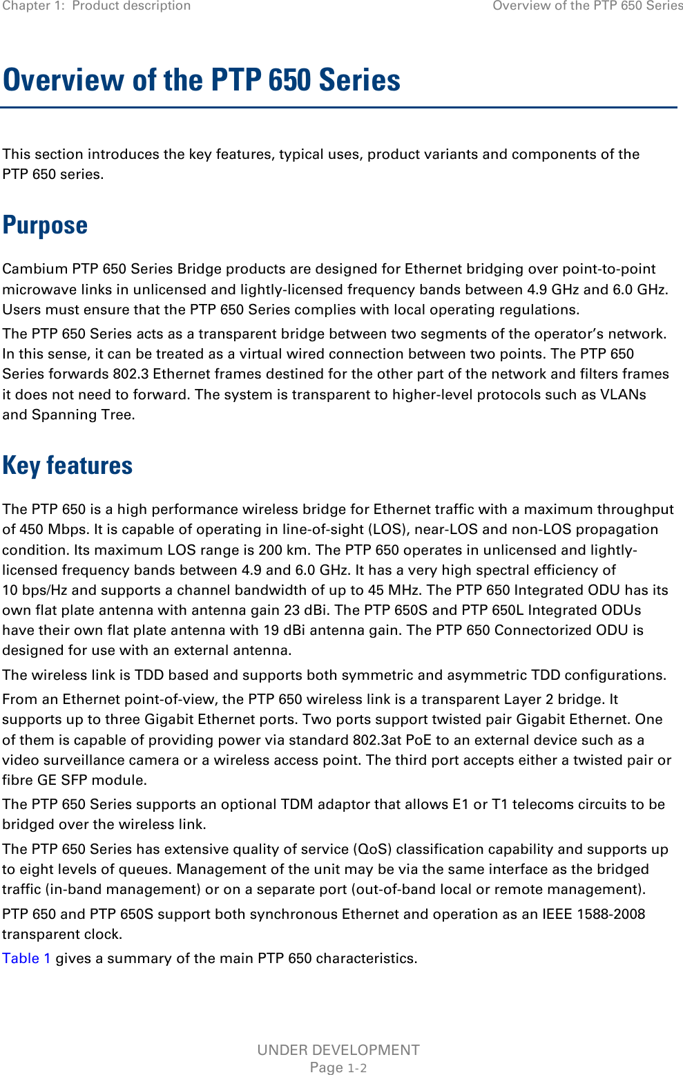 Chapter 1:  Product description Overview of the PTP 650 Series  Overview of the PTP 650 Series This section introduces the key features, typical uses, product variants and components of the PTP 650 series. Purpose Cambium PTP 650 Series Bridge products are designed for Ethernet bridging over point-to-point microwave links in unlicensed and lightly-licensed frequency bands between 4.9 GHz and 6.0 GHz. Users must ensure that the PTP 650 Series complies with local operating regulations. The PTP 650 Series acts as a transparent bridge between two segments of the operator’s network. In this sense, it can be treated as a virtual wired connection between two points. The PTP 650 Series forwards 802.3 Ethernet frames destined for the other part of the network and filters frames it does not need to forward. The system is transparent to higher-level protocols such as VLANs and Spanning Tree. Key features The PTP 650 is a high performance wireless bridge for Ethernet traffic with a maximum throughput of 450 Mbps. It is capable of operating in line-of-sight (LOS), near-LOS and non-LOS propagation condition. Its maximum LOS range is 200 km. The PTP 650 operates in unlicensed and lightly-licensed frequency bands between 4.9 and 6.0 GHz. It has a very high spectral efficiency of 10 bps/Hz and supports a channel bandwidth of up to 45 MHz. The PTP 650 Integrated ODU has its own flat plate antenna with antenna gain 23 dBi. The PTP 650S and PTP 650L Integrated ODUs have their own flat plate antenna with 19 dBi antenna gain. The PTP 650 Connectorized ODU is designed for use with an external antenna. The wireless link is TDD based and supports both symmetric and asymmetric TDD configurations. From an Ethernet point-of-view, the PTP 650 wireless link is a transparent Layer 2 bridge. It supports up to three Gigabit Ethernet ports. Two ports support twisted pair Gigabit Ethernet. One of them is capable of providing power via standard 802.3at PoE to an external device such as a video surveillance camera or a wireless access point. The third port accepts either a twisted pair or fibre GE SFP module. The PTP 650 Series supports an optional TDM adaptor that allows E1 or T1 telecoms circuits to be bridged over the wireless link.  The PTP 650 Series has extensive quality of service (QoS) classification capability and supports up to eight levels of queues. Management of the unit may be via the same interface as the bridged traffic (in-band management) or on a separate port (out-of-band local or remote management). PTP 650 and PTP 650S support both synchronous Ethernet and operation as an IEEE 1588-2008 transparent clock. Table 1 gives a summary of the main PTP 650 characteristics.  UNDER DEVELOPMENT Page 1-2 