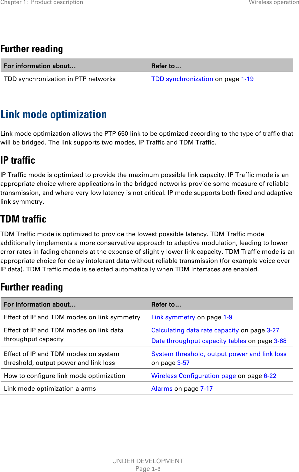 Chapter 1:  Product description Wireless operation   Further reading For information about… Refer to… TDD synchronization in PTP networks TDD synchronization on page 1-19  Link mode optimization Link mode optimization allows the PTP 650 link to be optimized according to the type of traffic that will be bridged. The link supports two modes, IP Traffic and TDM Traffic. IP traffic IP Traffic mode is optimized to provide the maximum possible link capacity. IP Traffic mode is an appropriate choice where applications in the bridged networks provide some measure of reliable transmission, and where very low latency is not critical. IP mode supports both fixed and adaptive link symmetry. TDM traffic TDM Traffic mode is optimized to provide the lowest possible latency. TDM Traffic mode additionally implements a more conservative approach to adaptive modulation, leading to lower error rates in fading channels at the expense of slightly lower link capacity. TDM Traffic mode is an appropriate choice for delay intolerant data without reliable transmission (for example voice over IP data). TDM Traffic mode is selected automatically when TDM interfaces are enabled. Further reading For information about… Refer to… Effect of IP and TDM modes on link symmetry Link symmetry on page 1-9 Effect of IP and TDM modes on link data throughput capacity Calculating data rate capacity on page 3-27 Data throughput capacity tables on page 3-68 Effect of IP and TDM modes on system threshold, output power and link loss System threshold, output power and link loss on page 3-57 How to configure link mode optimization Wireless Configuration page on page 6-22 Link mode optimization alarms Alarms on page 7-17    UNDER DEVELOPMENT Page 1-8 