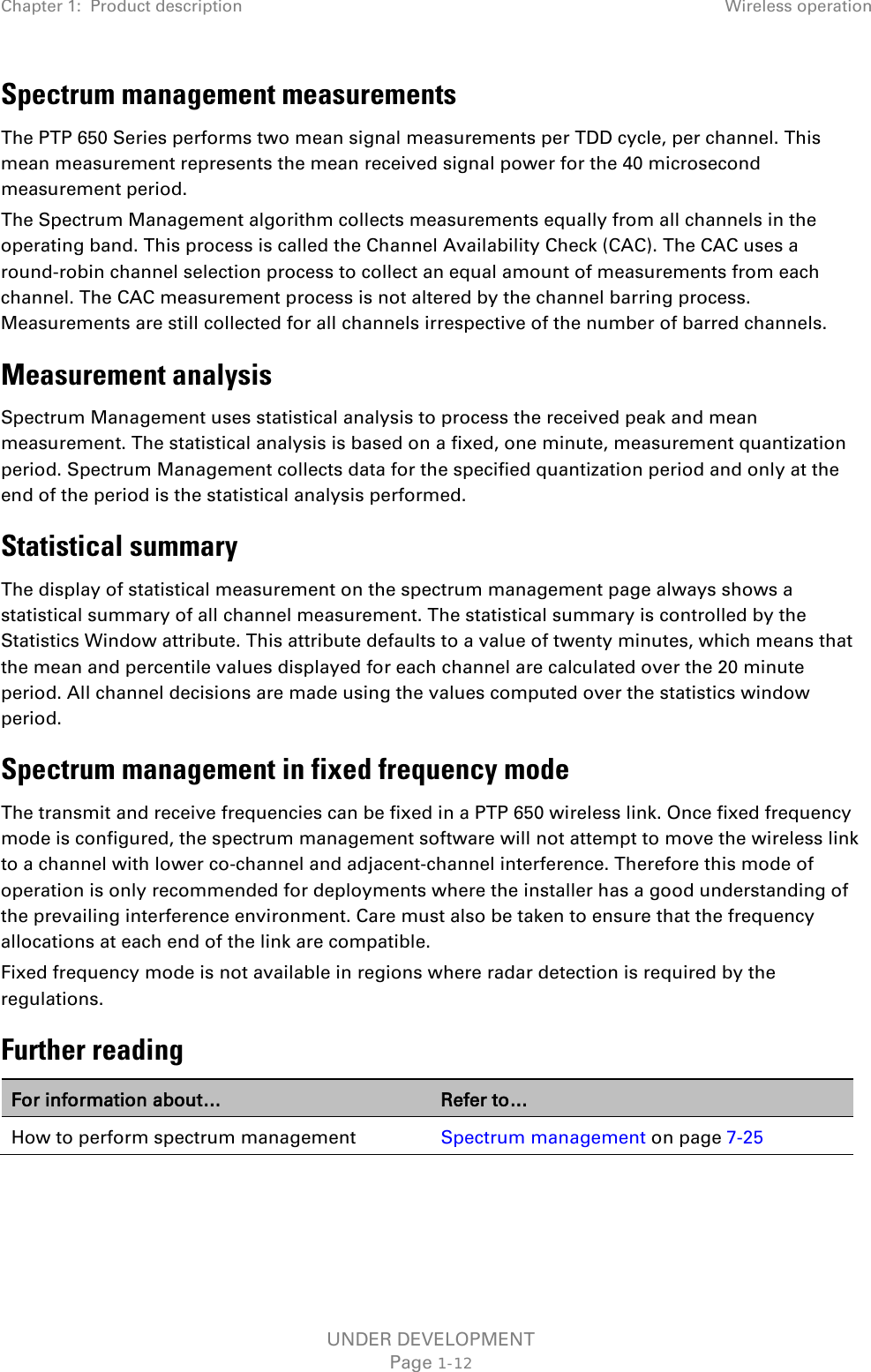 Chapter 1:  Product description Wireless operation  Spectrum management measurements The PTP 650 Series performs two mean signal measurements per TDD cycle, per channel. This mean measurement represents the mean received signal power for the 40 microsecond measurement period. The Spectrum Management algorithm collects measurements equally from all channels in the operating band. This process is called the Channel Availability Check (CAC). The CAC uses a round-robin channel selection process to collect an equal amount of measurements from each channel. The CAC measurement process is not altered by the channel barring process. Measurements are still collected for all channels irrespective of the number of barred channels. Measurement analysis Spectrum Management uses statistical analysis to process the received peak and mean measurement. The statistical analysis is based on a fixed, one minute, measurement quantization period. Spectrum Management collects data for the specified quantization period and only at the end of the period is the statistical analysis performed. Statistical summary The display of statistical measurement on the spectrum management page always shows a statistical summary of all channel measurement. The statistical summary is controlled by the Statistics Window attribute. This attribute defaults to a value of twenty minutes, which means that the mean and percentile values displayed for each channel are calculated over the 20 minute period. All channel decisions are made using the values computed over the statistics window period. Spectrum management in fixed frequency mode The transmit and receive frequencies can be fixed in a PTP 650 wireless link. Once fixed frequency mode is configured, the spectrum management software will not attempt to move the wireless link to a channel with lower co-channel and adjacent-channel interference. Therefore this mode of operation is only recommended for deployments where the installer has a good understanding of the prevailing interference environment. Care must also be taken to ensure that the frequency allocations at each end of the link are compatible.  Fixed frequency mode is not available in regions where radar detection is required by the regulations.  Further reading For information about… Refer to… How to perform spectrum management Spectrum management on page 7-25   UNDER DEVELOPMENT Page 1-12 