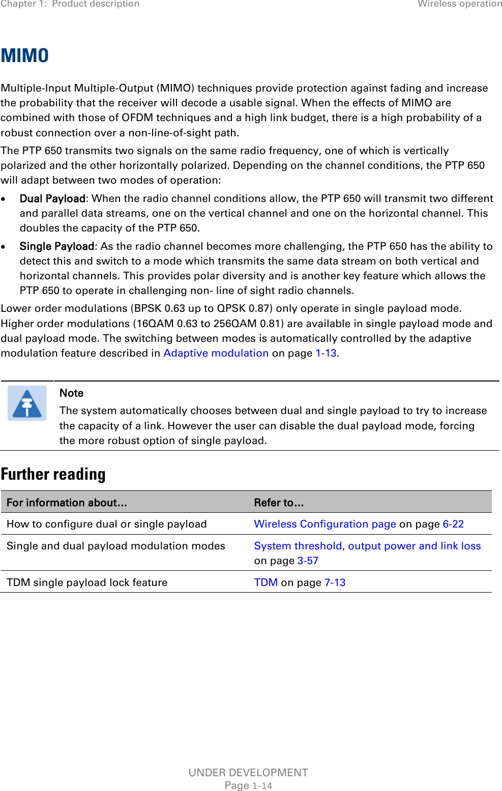 Chapter 1:  Product description Wireless operation  MIMO Multiple-Input Multiple-Output (MIMO) techniques provide protection against fading and increase the probability that the receiver will decode a usable signal. When the effects of MIMO are combined with those of OFDM techniques and a high link budget, there is a high probability of a robust connection over a non-line-of-sight path. The PTP 650 transmits two signals on the same radio frequency, one of which is vertically polarized and the other horizontally polarized. Depending on the channel conditions, the PTP 650 will adapt between two modes of operation: • Dual Payload: When the radio channel conditions allow, the PTP 650 will transmit two different and parallel data streams, one on the vertical channel and one on the horizontal channel. This doubles the capacity of the PTP 650. • Single Payload: As the radio channel becomes more challenging, the PTP 650 has the ability to detect this and switch to a mode which transmits the same data stream on both vertical and horizontal channels. This provides polar diversity and is another key feature which allows the PTP 650 to operate in challenging non- line of sight radio channels. Lower order modulations (BPSK 0.63 up to QPSK 0.87) only operate in single payload mode. Higher order modulations (16QAM 0.63 to 256QAM 0.81) are available in single payload mode and dual payload mode. The switching between modes is automatically controlled by the adaptive modulation feature described in Adaptive modulation on page 1-13.   Note The system automatically chooses between dual and single payload to try to increase the capacity of a link. However the user can disable the dual payload mode, forcing the more robust option of single payload. Further reading For information about… Refer to… How to configure dual or single payload Wireless Configuration page on page 6-22 Single and dual payload modulation modes System threshold, output power and link loss on page 3-57 TDM single payload lock feature TDM on page 7-13  UNDER DEVELOPMENT Page 1-14 