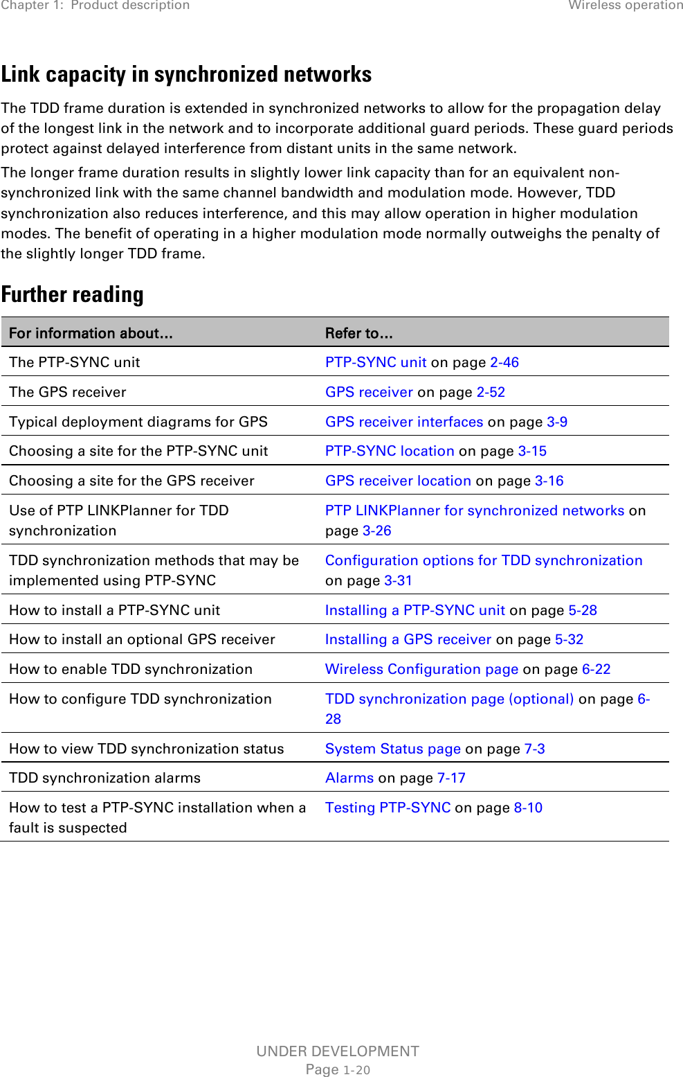 Chapter 1:  Product description Wireless operation  Link capacity in synchronized networks The TDD frame duration is extended in synchronized networks to allow for the propagation delay of the longest link in the network and to incorporate additional guard periods. These guard periods protect against delayed interference from distant units in the same network. The longer frame duration results in slightly lower link capacity than for an equivalent non-synchronized link with the same channel bandwidth and modulation mode. However, TDD synchronization also reduces interference, and this may allow operation in higher modulation modes. The benefit of operating in a higher modulation mode normally outweighs the penalty of the slightly longer TDD frame. Further reading For information about… Refer to… The PTP-SYNC unit PTP-SYNC unit on page 2-46 The GPS receiver GPS receiver on page 2-52 Typical deployment diagrams for GPS GPS receiver interfaces on page 3-9 Choosing a site for the PTP-SYNC unit PTP-SYNC location on page 3-15 Choosing a site for the GPS receiver GPS receiver location on page 3-16 Use of PTP LINKPlanner for TDD synchronization PTP LINKPlanner for synchronized networks on page 3-26 TDD synchronization methods that may be implemented using PTP-SYNC Configuration options for TDD synchronization on page 3-31 How to install a PTP-SYNC unit Installing a PTP-SYNC unit on page 5-28 How to install an optional GPS receiver Installing a GPS receiver on page 5-32 How to enable TDD synchronization Wireless Configuration page on page 6-22 How to configure TDD synchronization TDD synchronization page (optional) on page 6-28 How to view TDD synchronization status System Status page on page 7-3 TDD synchronization alarms Alarms on page 7-17 How to test a PTP-SYNC installation when a fault is suspected Testing PTP-SYNC on page 8-10   UNDER DEVELOPMENT Page 1-20 