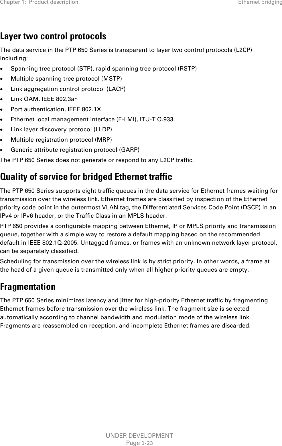 Chapter 1:  Product description Ethernet bridging  Layer two control protocols The data service in the PTP 650 Series is transparent to layer two control protocols (L2CP) including: • Spanning tree protocol (STP), rapid spanning tree protocol (RSTP) • Multiple spanning tree protocol (MSTP) • Link aggregation control protocol (LACP) • Link OAM, IEEE 802.3ah • Port authentication, IEEE 802.1X • Ethernet local management interface (E-LMI), ITU-T Q.933. • Link layer discovery protocol (LLDP) • Multiple registration protocol (MRP) • Generic attribute registration protocol (GARP) The PTP 650 Series does not generate or respond to any L2CP traffic. Quality of service for bridged Ethernet traffic The PTP 650 Series supports eight traffic queues in the data service for Ethernet frames waiting for transmission over the wireless link. Ethernet frames are classified by inspection of the Ethernet priority code point in the outermost VLAN tag, the Differentiated Services Code Point (DSCP) in an IPv4 or IPv6 header, or the Traffic Class in an MPLS header. PTP 650 provides a configurable mapping between Ethernet, IP or MPLS priority and transmission queue, together with a simple way to restore a default mapping based on the recommended default in IEEE 802.1Q-2005. Untagged frames, or frames with an unknown network layer protocol, can be separately classified. Scheduling for transmission over the wireless link is by strict priority. In other words, a frame at the head of a given queue is transmitted only when all higher priority queues are empty. Fragmentation The PTP 650 Series minimizes latency and jitter for high-priority Ethernet traffic by fragmenting Ethernet frames before transmission over the wireless link. The fragment size is selected automatically according to channel bandwidth and modulation mode of the wireless link. Fragments are reassembled on reception, and incomplete Ethernet frames are discarded.   UNDER DEVELOPMENT Page 1-23 