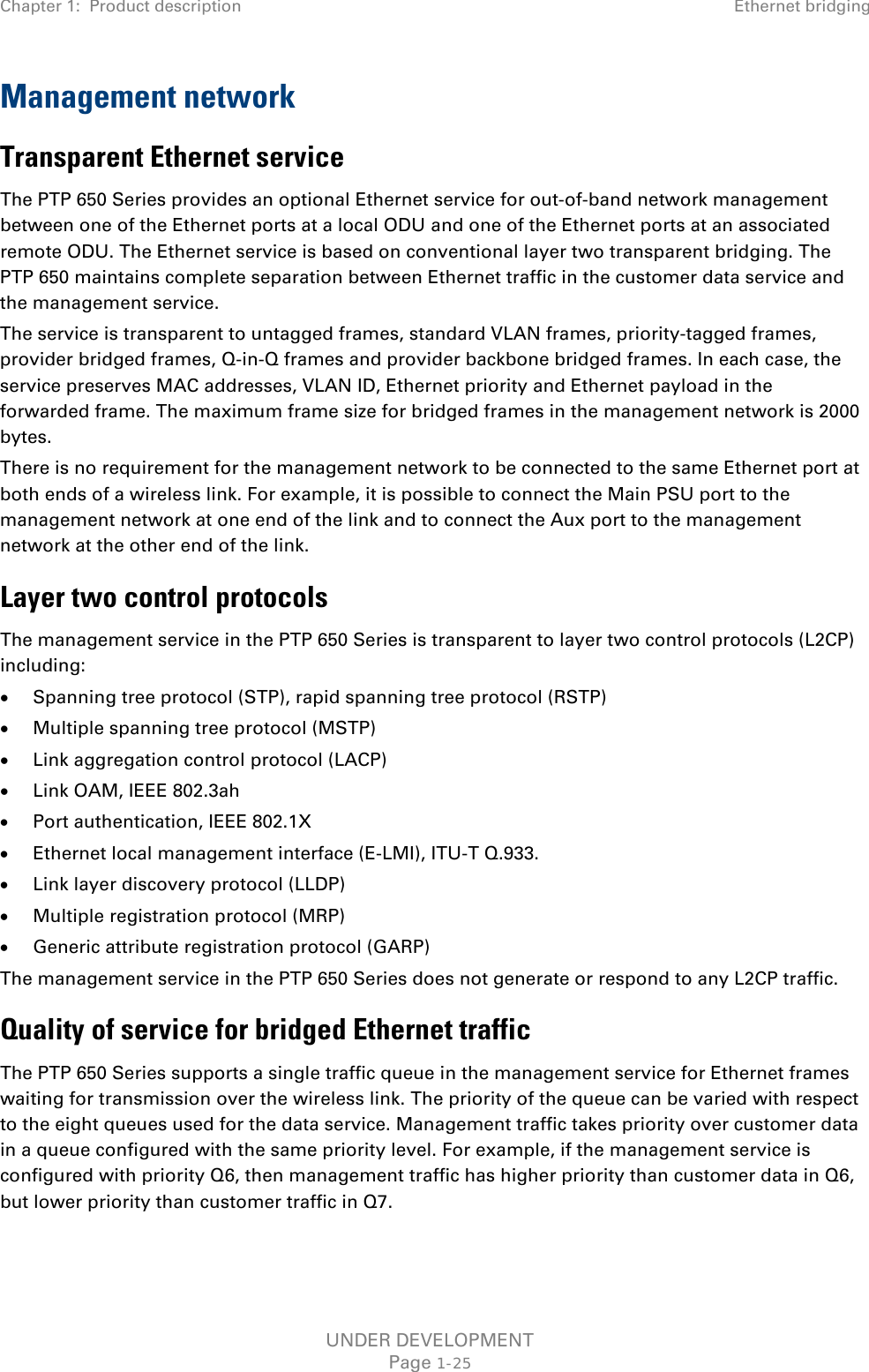 Chapter 1:  Product description Ethernet bridging  Management network Transparent Ethernet service The PTP 650 Series provides an optional Ethernet service for out-of-band network management between one of the Ethernet ports at a local ODU and one of the Ethernet ports at an associated remote ODU. The Ethernet service is based on conventional layer two transparent bridging. The PTP 650 maintains complete separation between Ethernet traffic in the customer data service and the management service. The service is transparent to untagged frames, standard VLAN frames, priority-tagged frames, provider bridged frames, Q-in-Q frames and provider backbone bridged frames. In each case, the service preserves MAC addresses, VLAN ID, Ethernet priority and Ethernet payload in the forwarded frame. The maximum frame size for bridged frames in the management network is 2000 bytes. There is no requirement for the management network to be connected to the same Ethernet port at both ends of a wireless link. For example, it is possible to connect the Main PSU port to the management network at one end of the link and to connect the Aux port to the management network at the other end of the link. Layer two control protocols The management service in the PTP 650 Series is transparent to layer two control protocols (L2CP) including: • Spanning tree protocol (STP), rapid spanning tree protocol (RSTP) • Multiple spanning tree protocol (MSTP) • Link aggregation control protocol (LACP) • Link OAM, IEEE 802.3ah • Port authentication, IEEE 802.1X • Ethernet local management interface (E-LMI), ITU-T Q.933. • Link layer discovery protocol (LLDP) • Multiple registration protocol (MRP) • Generic attribute registration protocol (GARP) The management service in the PTP 650 Series does not generate or respond to any L2CP traffic. Quality of service for bridged Ethernet traffic The PTP 650 Series supports a single traffic queue in the management service for Ethernet frames waiting for transmission over the wireless link. The priority of the queue can be varied with respect to the eight queues used for the data service. Management traffic takes priority over customer data in a queue configured with the same priority level. For example, if the management service is configured with priority Q6, then management traffic has higher priority than customer data in Q6, but lower priority than customer traffic in Q7. UNDER DEVELOPMENT Page 1-25 
