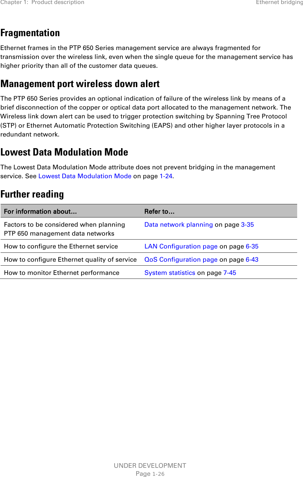 Chapter 1:  Product description Ethernet bridging  Fragmentation Ethernet frames in the PTP 650 Series management service are always fragmented for transmission over the wireless link, even when the single queue for the management service has higher priority than all of the customer data queues. Management port wireless down alert The PTP 650 Series provides an optional indication of failure of the wireless link by means of a brief disconnection of the copper or optical data port allocated to the management network. The Wireless link down alert can be used to trigger protection switching by Spanning Tree Protocol (STP) or Ethernet Automatic Protection Switching (EAPS) and other higher layer protocols in a redundant network. Lowest Data Modulation Mode The Lowest Data Modulation Mode attribute does not prevent bridging in the management service. See Lowest Data Modulation Mode on page 1-24. Further reading For information about… Refer to… Factors to be considered when planning PTP 650 management data networks Data network planning on page 3-35 How to configure the Ethernet service LAN Configuration page on page 6-35 How to configure Ethernet quality of service QoS Configuration page on page 6-43 How to monitor Ethernet performance System statistics on page 7-45    UNDER DEVELOPMENT Page 1-26 