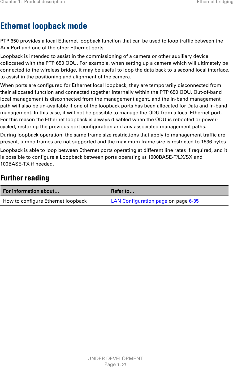 Chapter 1:  Product description Ethernet bridging  Ethernet loopback mode PTP 650 provides a local Ethernet loopback function that can be used to loop traffic between the Aux Port and one of the other Ethernet ports.  Loopback is intended to assist in the commissioning of a camera or other auxiliary device collocated with the PTP 650 ODU. For example, when setting up a camera which will ultimately be connected to the wireless bridge, it may be useful to loop the data back to a second local interface, to assist in the positioning and alignment of the camera. When ports are configured for Ethernet local loopback, they are temporarily disconnected from their allocated function and connected together internally within the PTP 650 ODU. Out-of-band local management is disconnected from the management agent, and the In-band management path will also be un-available if one of the loopback ports has been allocated for Data and in-band management. In this case, it will not be possible to manage the ODU from a local Ethernet port. For this reason the Ethernet loopback is always disabled when the ODU is rebooted or power-cycled, restoring the previous port configuration and any associated management paths. During loopback operation, the same frame size restrictions that apply to management traffic are present, jumbo frames are not supported and the maximum frame size is restricted to 1536 bytes. Loopback is able to loop between Ethernet ports operating at different line rates if required, and it is possible to configure a Loopback between ports operating at 1000BASE-T/LX/SX and 100BASE-TX if needed. Further reading For information about… Refer to… How to configure Ethernet loopback LAN Configuration page on page 6-35    UNDER DEVELOPMENT Page 1-27 