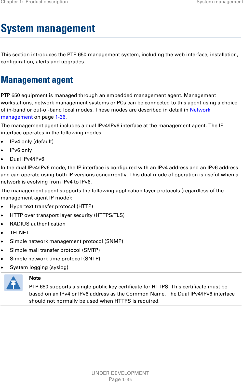 Chapter 1:  Product description System management  System management  This section introduces the PTP 650 management system, including the web interface, installation, configuration, alerts and upgrades. Management agent PTP 650 equipment is managed through an embedded management agent. Management workstations, network management systems or PCs can be connected to this agent using a choice of in-band or out-of-band local modes. These modes are described in detail in Network management on page 1-36. The management agent includes a dual IPv4/IPv6 interface at the management agent. The IP interface operates in the following modes: • IPv4 only (default) • IPv6 only • Dual IPv4/IPv6 In the dual IPv4/IPv6 mode, the IP interface is configured with an IPv4 address and an IPv6 address and can operate using both IP versions concurrently. This dual mode of operation is useful when a network is evolving from IPv4 to IPv6. The management agent supports the following application layer protocols (regardless of the management agent IP mode): • Hypertext transfer protocol (HTTP) • HTTP over transport layer security (HTTPS/TLS) • RADIUS authentication • TELNET • Simple network management protocol (SNMP) • Simple mail transfer protocol (SMTP) • Simple network time protocol (SNTP) • System logging (syslog)  Note PTP 650 supports a single public key certificate for HTTPS. This certificate must be based on an IPv4 or IPv6 address as the Common Name. The Dual IPv4/IPv6 interface should not normally be used when HTTPS is required.    UNDER DEVELOPMENT Page 1-35 