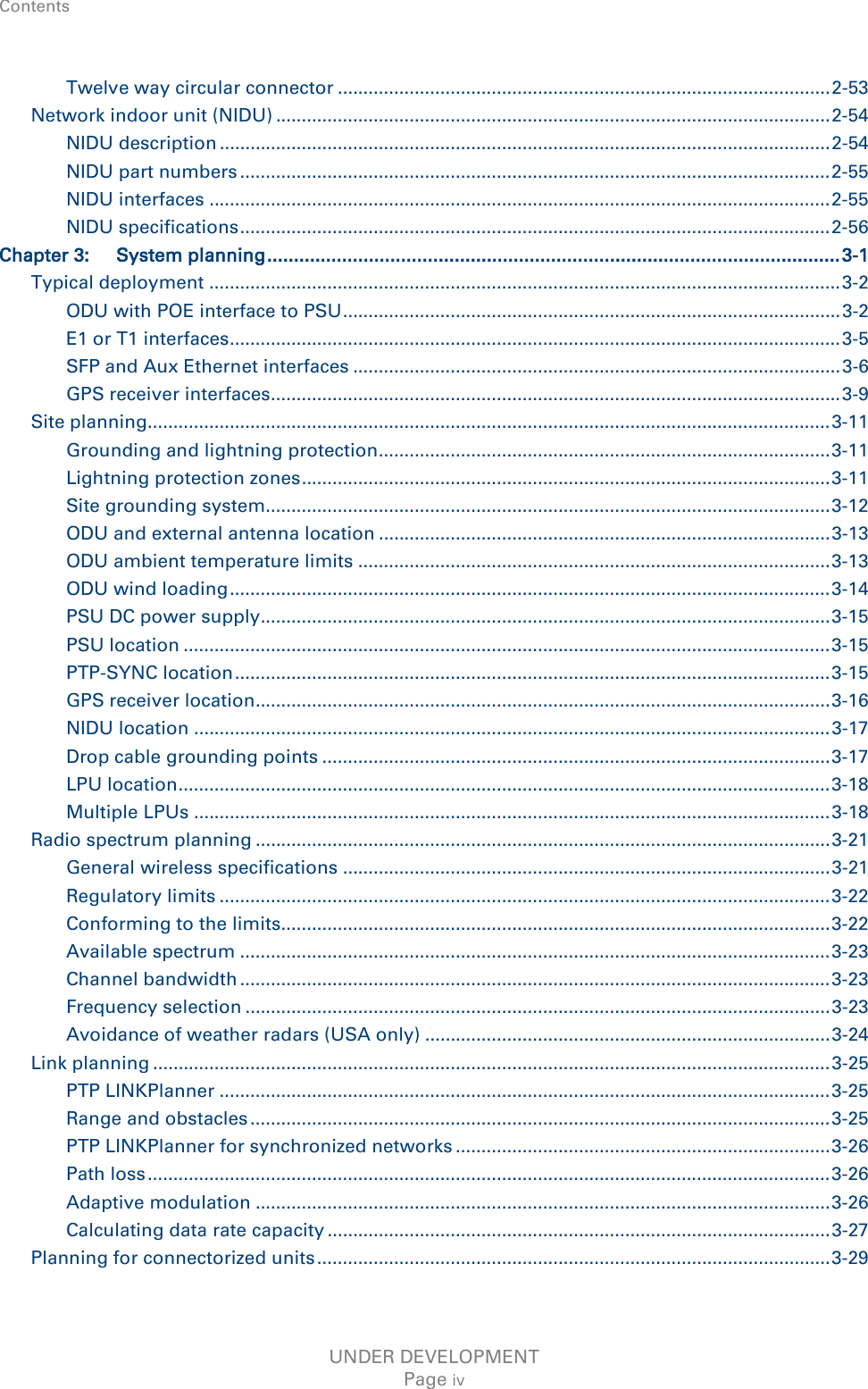 Contents    Twelve way circular connector ................................................................................................ 2-53 Network indoor unit (NIDU) ............................................................................................................ 2-54 NIDU description ....................................................................................................................... 2-54 NIDU part numbers ................................................................................................................... 2-55 NIDU interfaces ......................................................................................................................... 2-55 NIDU specifications ................................................................................................................... 2-56 Chapter 3: System planning ........................................................................................................... 3-1 Typical deployment ........................................................................................................................... 3-2 ODU with POE interface to PSU ................................................................................................. 3-2 E1 or T1 interfaces ....................................................................................................................... 3-5 SFP and Aux Ethernet interfaces ............................................................................................... 3-6 GPS receiver interfaces............................................................................................................... 3-9 Site planning..................................................................................................................................... 3-11 Grounding and lightning protection ........................................................................................ 3-11 Lightning protection zones ....................................................................................................... 3-11 Site grounding system.............................................................................................................. 3-12 ODU and external antenna location ........................................................................................ 3-13 ODU ambient temperature limits ............................................................................................ 3-13 ODU wind loading ..................................................................................................................... 3-14 PSU DC power supply............................................................................................................... 3-15 PSU location .............................................................................................................................. 3-15 PTP-SYNC location .................................................................................................................... 3-15 GPS receiver location................................................................................................................ 3-16 NIDU location ............................................................................................................................ 3-17 Drop cable grounding points ................................................................................................... 3-17 LPU location ............................................................................................................................... 3-18 Multiple LPUs ............................................................................................................................ 3-18 Radio spectrum planning ................................................................................................................ 3-21 General wireless specifications ............................................................................................... 3-21 Regulatory limits ....................................................................................................................... 3-22 Conforming to the limits........................................................................................................... 3-22 Available spectrum ................................................................................................................... 3-23 Channel bandwidth ................................................................................................................... 3-23 Frequency selection .................................................................................................................. 3-23 Avoidance of weather radars (USA only) ............................................................................... 3-24 Link planning .................................................................................................................................... 3-25 PTP LINKPlanner ....................................................................................................................... 3-25 Range and obstacles ................................................................................................................. 3-25 PTP LINKPlanner for synchronized networks ......................................................................... 3-26 Path loss ..................................................................................................................................... 3-26 Adaptive modulation ................................................................................................................ 3-26 Calculating data rate capacity .................................................................................................. 3-27 Planning for connectorized units .................................................................................................... 3-29 UNDER DEVELOPMENT Page iv 